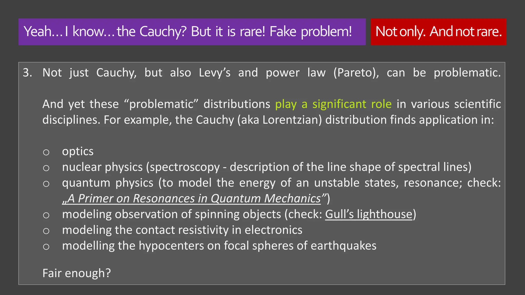 Yeah…I know…the Cauchy? But it is rare! Fake problem! Notonly. Andnotrare.
3. Not just Cauchy, but also Levy’s and power law (Pareto), can be problematic.
And yet these “problematic” distributions play a significant role in various scientific
disciplines. For example, the Cauchy (aka Lorentzian) distribution finds application in:
o optics
o nuclear physics (spectroscopy - description of the line shape of spectral lines)
o quantum physics (to model the energy of an unstable states, resonance; check:
„A Primer on Resonances in Quantum Mechanics”)
o modeling observation of spinning objects (check: Gull’s lighthouse)
o modeling the contact resistivity in electronics
o modelling the hypocenters on focal spheres of earthquakes
Fair enough?
 