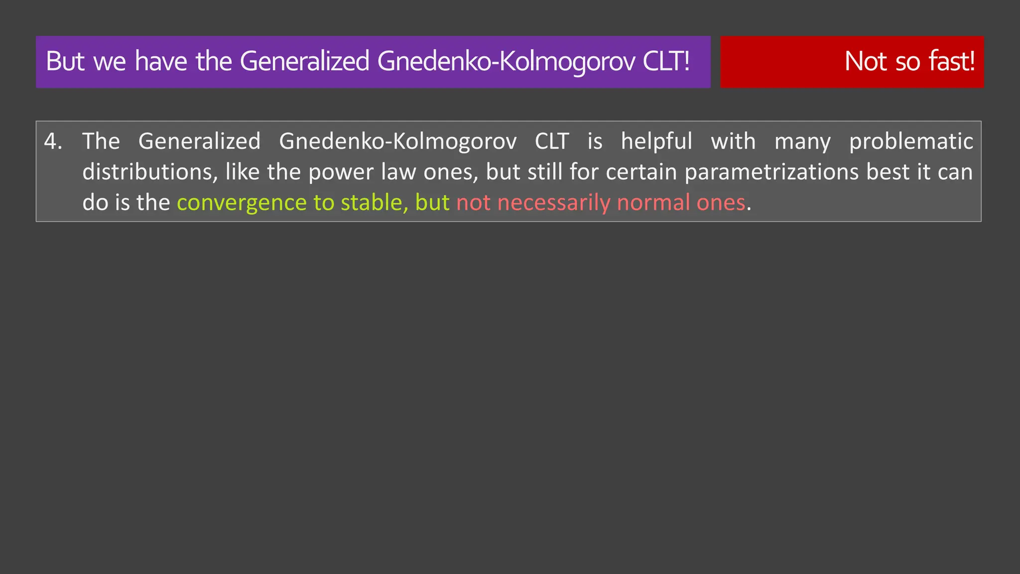 But we have the Generalized Gnedenko-Kolmogorov CLT! Not so fast!
4. The Generalized Gnedenko-Kolmogorov CLT is helpful with many problematic
distributions, like the power law ones, but still for certain parametrizations best it can
do is the convergence to stable, but not necessarily normal ones.
 