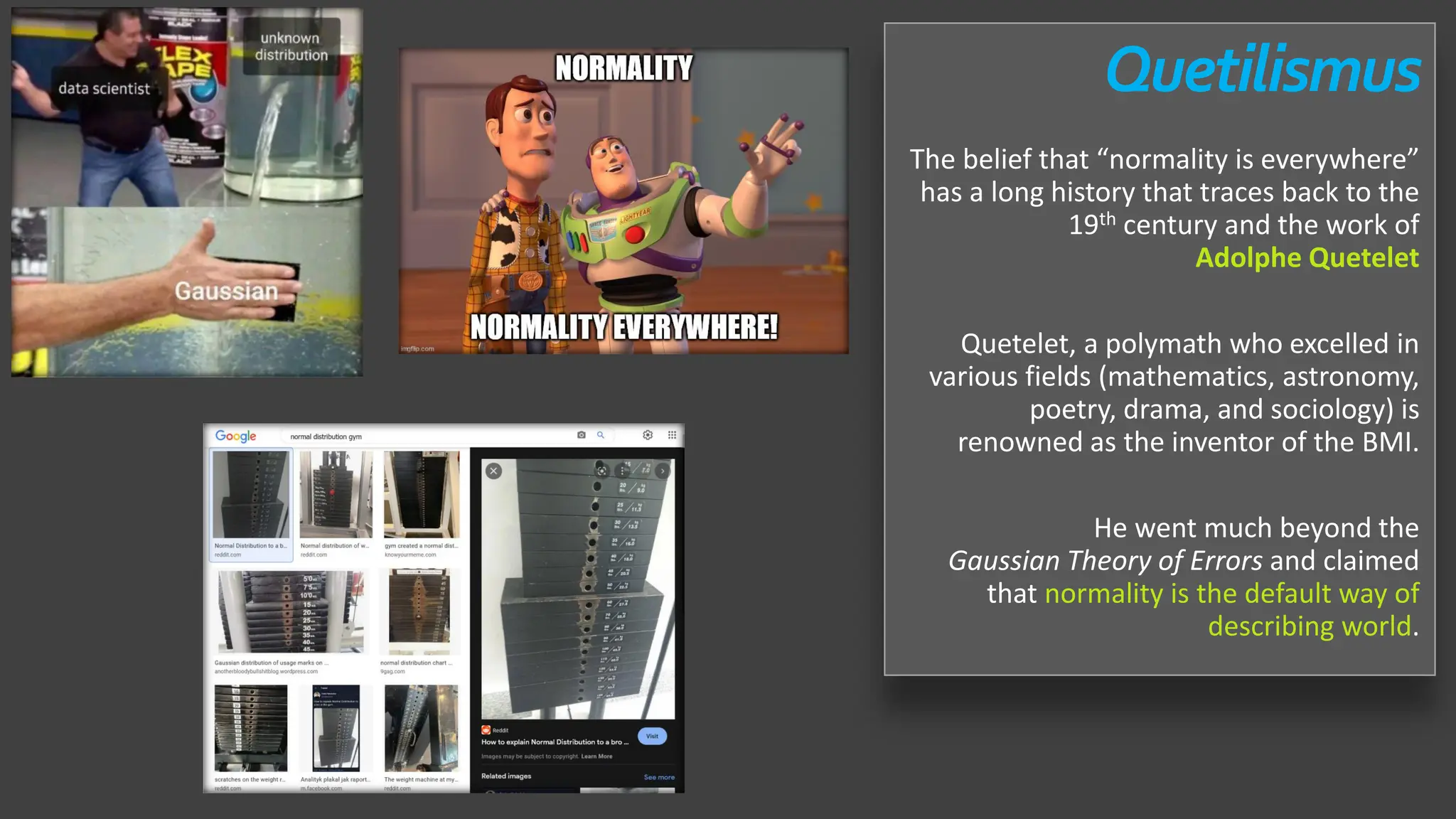 Quetilismus
The belief that “normality is everywhere”
has a long history that traces back to the
19th century and the work of
Adolphe Quetelet
Quetelet, a polymath who excelled in
various fields (mathematics, astronomy,
poetry, drama, and sociology) is
renowned as the inventor of the BMI.
He went much beyond the
Gaussian Theory of Errors and claimed
that normality is the default way of
describing world.
 