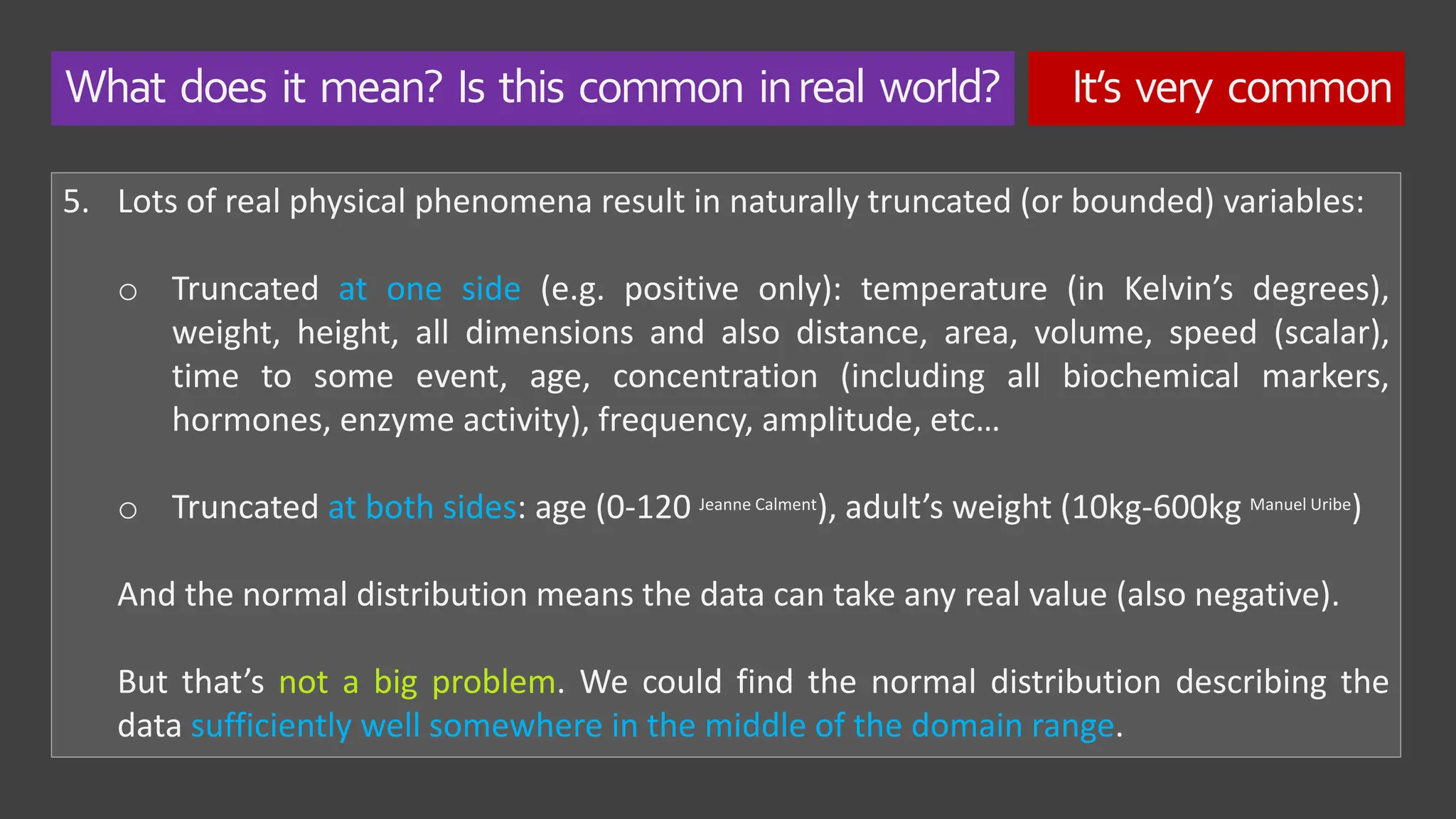What does it mean? Is this common inreal world? It’s very common
5. Lots of real physical phenomena result in naturally truncated (or bounded) variables:
o Truncated at one side (e.g. positive only): temperature (in Kelvin’s degrees),
weight, height, all dimensions and also distance, area, volume, speed (scalar),
time to some event, age, concentration (including all biochemical markers,
hormones, enzyme activity), frequency, amplitude, etc…
o Truncated at both sides: age (0-120 Jeanne Calment), adult’s weight (10kg-600kg Manuel Uribe)
And the normal distribution means the data can take any real value (also negative).
But that’s not a big problem. We could find the normal distribution describing the
data sufficiently well somewhere in the middle of the domain range.
 