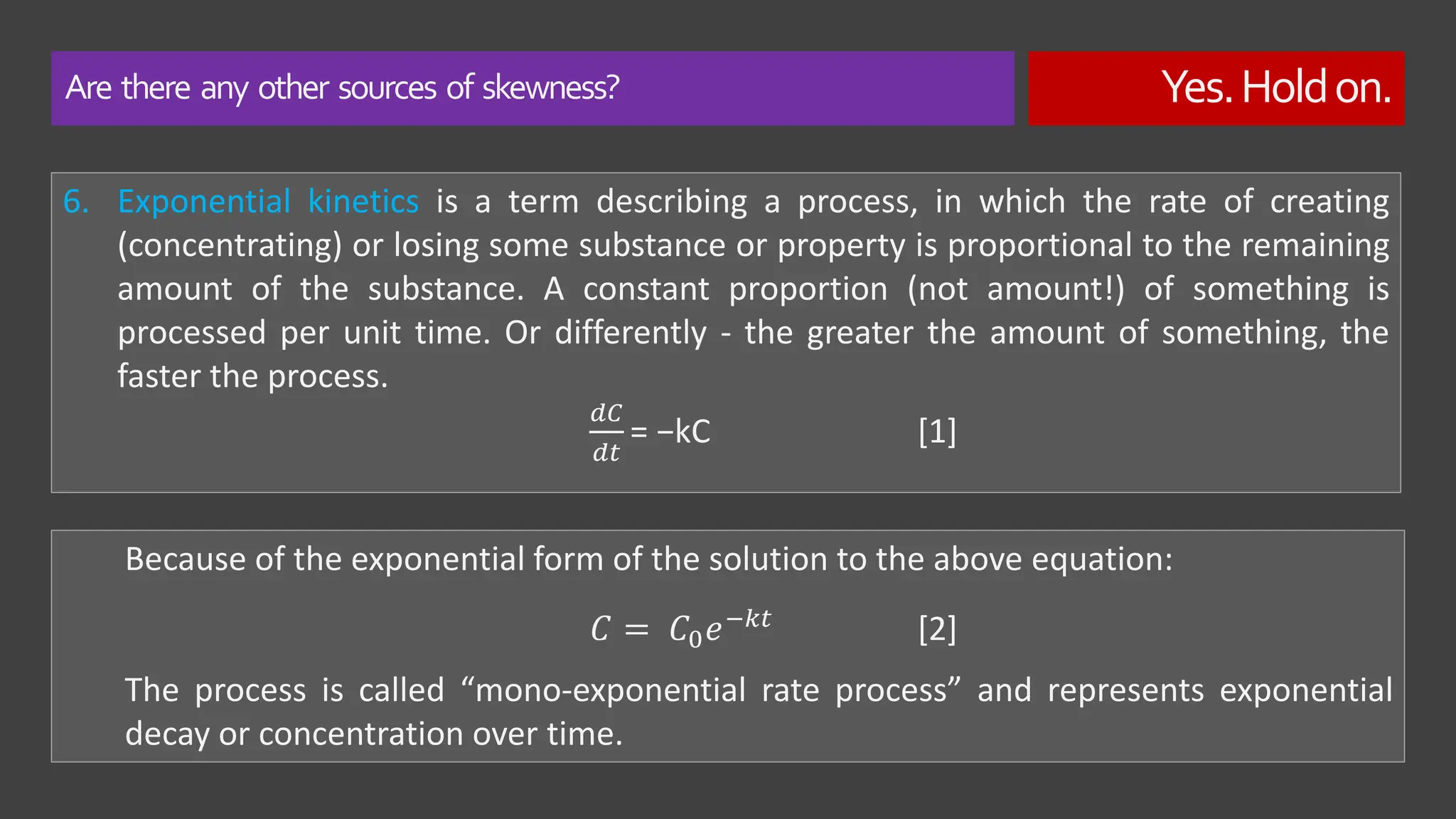 Are there any other sources of skewness? Yes.Holdon.
6. Exponential kinetics is a term describing a process, in which the rate of creating
(concentrating) or losing some substance or property is proportional to the remaining
amount of the substance. A constant proportion (not amount!) of something is
processed per unit time. Or differently - the greater the amount of something, the
faster the process.
𝑑𝐶
𝑑𝑡
= −kC [1]
Because of the exponential form of the solution to the above equation:
The process is called “mono-exponential rate process” and represents exponential
decay or concentration over time.
𝐶 = 𝐶0𝑒−𝑘𝑡 [2]
 