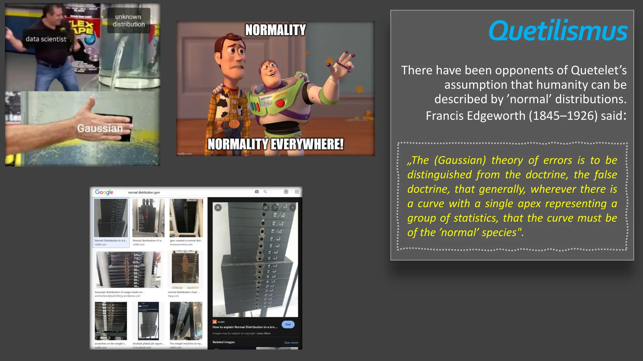 Quetilismus
There have been opponents of Quetelet’s
assumption that humanity can be
described by ’normal’ distributions.
Francis Edgeworth (1845–1926) said:
„The (Gaussian) theory of errors is to be
distinguished from the doctrine, the false
doctrine, that generally, wherever there is
a curve with a single apex representing a
group of statistics, that the curve must be
of the ’normal’ species".
 