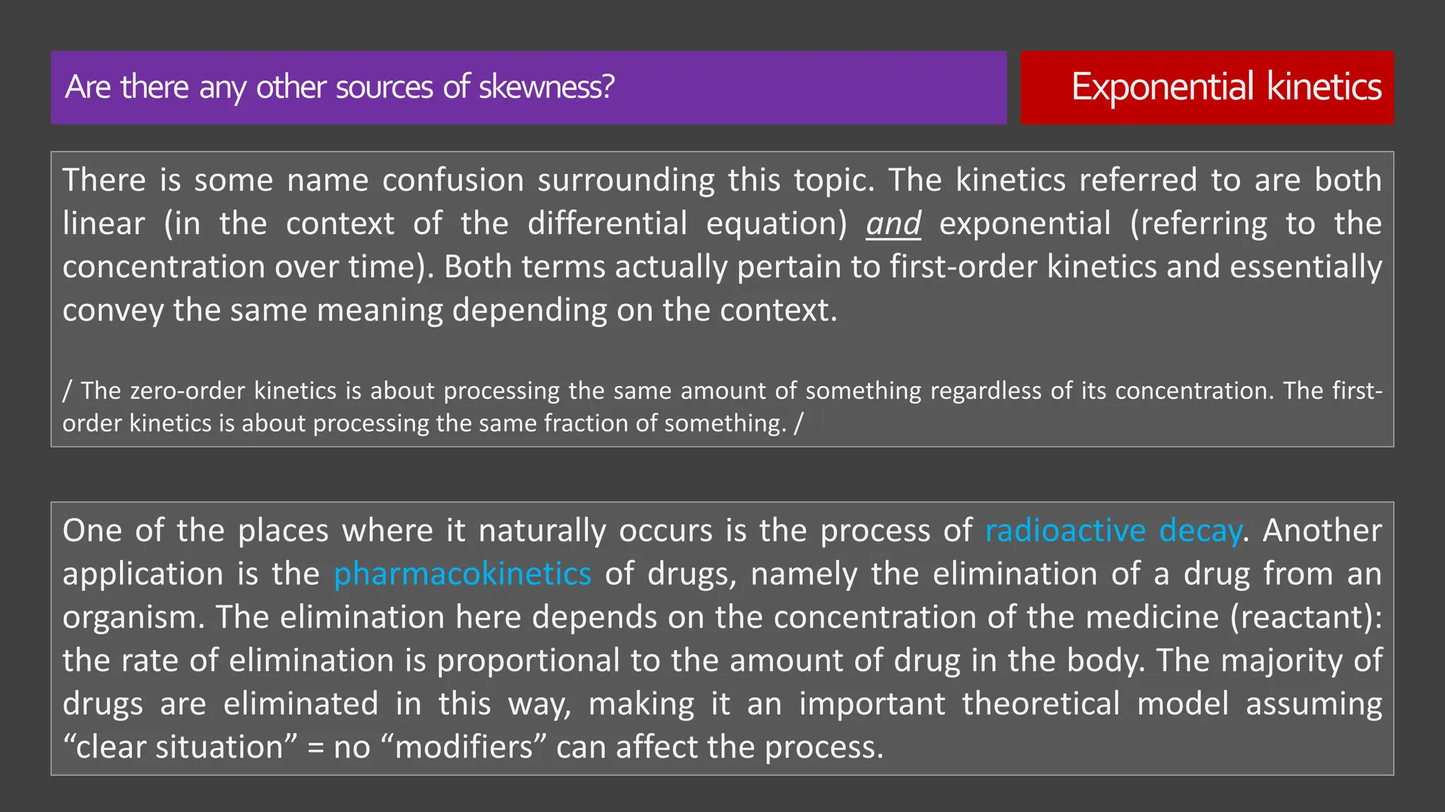 Are there any other sources of skewness? Exponential kinetics
There is some name confusion surrounding this topic. The kinetics referred to are both
linear (in the context of the differential equation) and exponential (referring to the
concentration over time). Both terms actually pertain to first-order kinetics and essentially
convey the same meaning depending on the context.
/ The zero-order kinetics is about processing the same amount of something regardless of its concentration. The first-
order kinetics is about processing the same fraction of something. /
One of the places where it naturally occurs is the process of radioactive decay. Another
application is the pharmacokinetics of drugs, namely the elimination of a drug from an
organism. The elimination here depends on the concentration of the medicine (reactant):
the rate of elimination is proportional to the amount of drug in the body. The majority of
drugs are eliminated in this way, making it an important theoretical model assuming
“clear situation” = no “modifiers” can affect the process.
 
