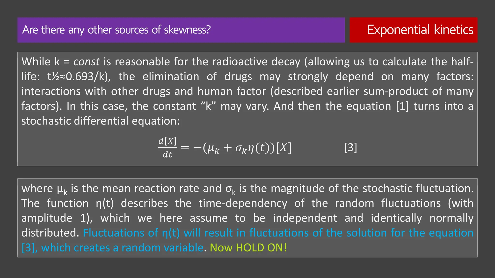 Are there any other sources of skewness? Exponential kinetics
While k = const is reasonable for the radioactive decay (allowing us to calculate the half-
life: t½≈0.693/k), the elimination of drugs may strongly depend on many factors:
interactions with other drugs and human factor (described earlier sum-product of many
factors). In this case, the constant “k” may vary. And then the equation [1] turns into a
stochastic differential equation:
𝑑 𝑋
𝑑𝑡
= −(𝜇𝑘 + 𝜎𝑘𝜂(𝑡))[𝑋] [3]
where μk is the mean reaction rate and σk is the magnitude of the stochastic fluctuation.
The function η(t) describes the time-dependency of the random fluctuations (with
amplitude 1), which we here assume to be independent and identically normally
distributed. Fluctuations of η(t) will result in fluctuations of the solution for the equation
[3], which creates a random variable. Now HOLD ON!
 