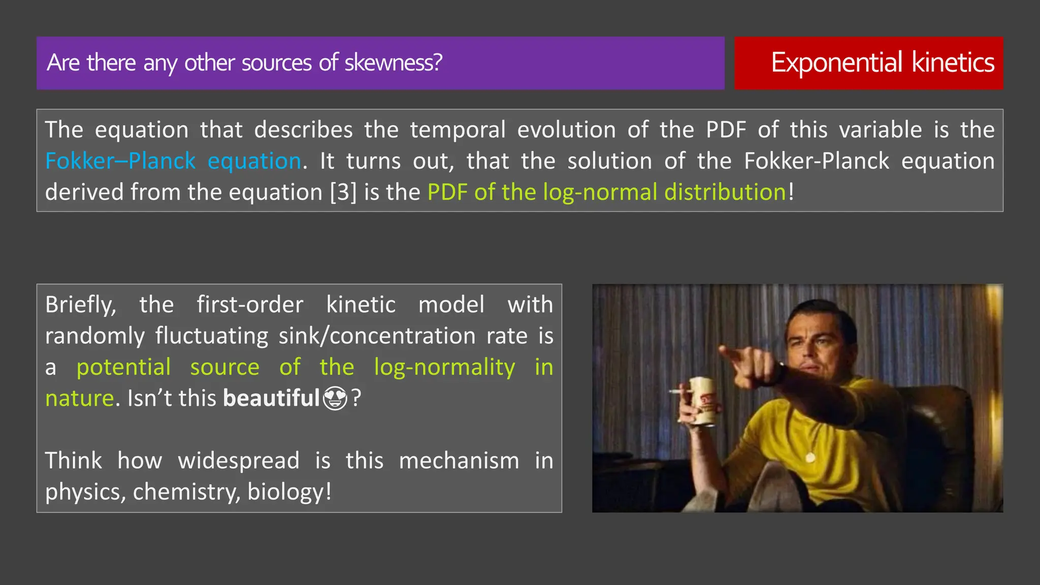 Are there any other sources of skewness? Exponential kinetics
The equation that describes the temporal evolution of the PDF of this variable is the
Fokker–Planck equation. It turns out, that the solution of the Fokker-Planck equation
derived from the equation [3] is the PDF of the log-normal distribution!
Briefly, the first-order kinetic model with
randomly fluctuating sink/concentration rate is
a potential source of the log-normality in
nature. Isn’t this beautiful😍?
Think how widespread is this mechanism in
physics, chemistry, biology!
 