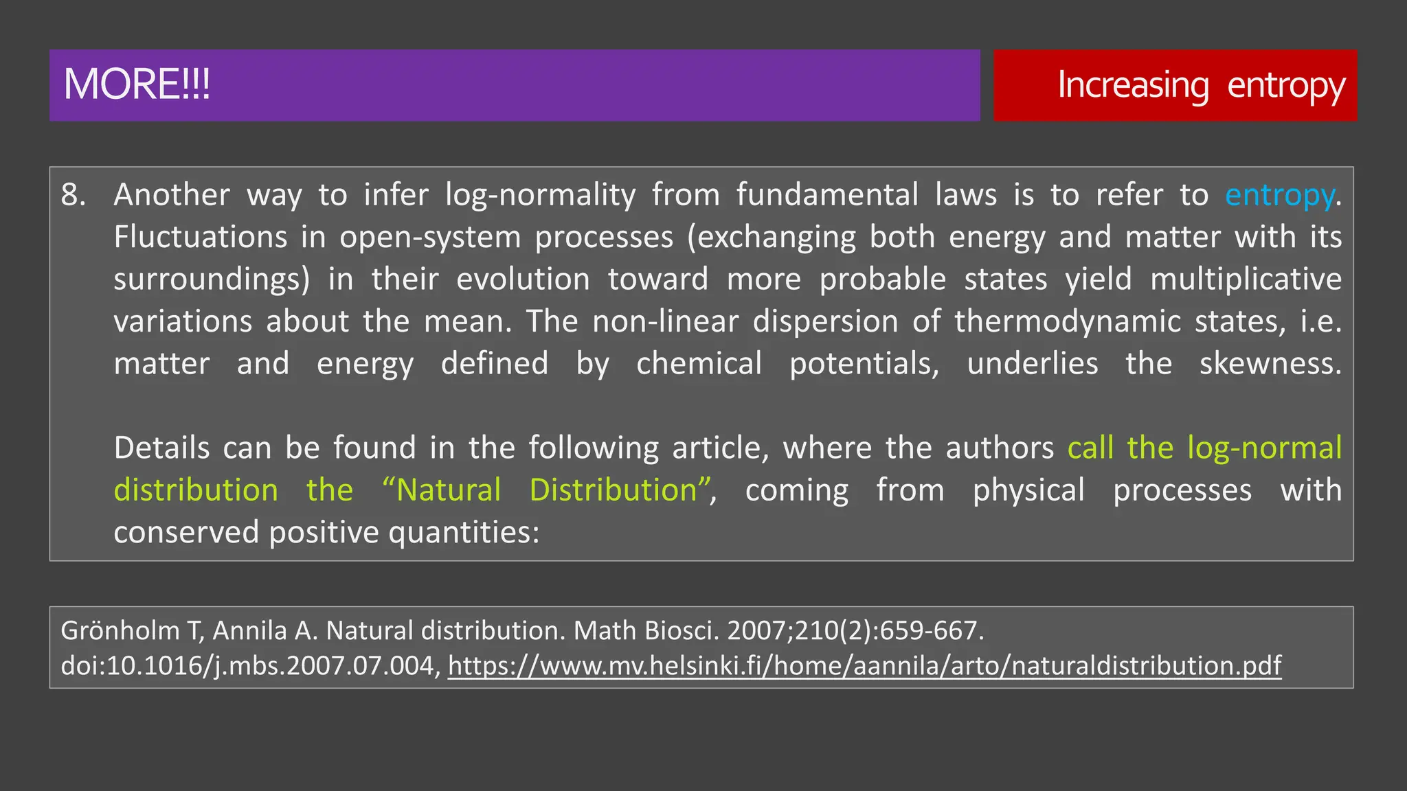 MORE!!! Increasing entropy
8. Another way to infer log-normality from fundamental laws is to refer to entropy.
Fluctuations in open-system processes (exchanging both energy and matter with its
surroundings) in their evolution toward more probable states yield multiplicative
variations about the mean. The non-linear dispersion of thermodynamic states, i.e.
matter and energy defined by chemical potentials, underlies the skewness.
Details can be found in the following article, where the authors call the log-normal
distribution the “Natural Distribution”, coming from physical processes with
conserved positive quantities:
Grönholm T, Annila A. Natural distribution. Math Biosci. 2007;210(2):659-667.
doi:10.1016/j.mbs.2007.07.004, https://www.mv.helsinki.fi/home/aannila/arto/naturaldistribution.pdf
 
