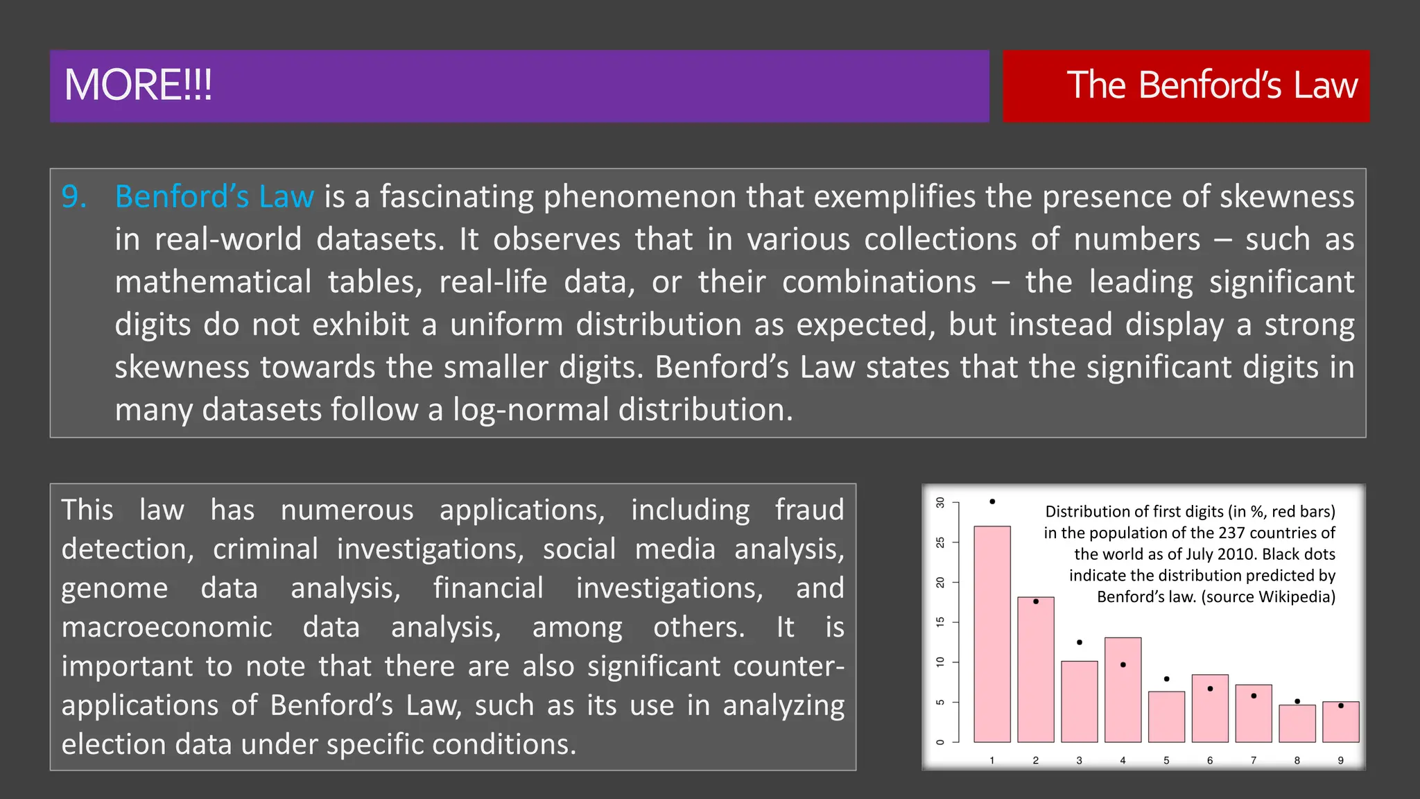 MORE!!! The Benford’s Law
9. Benford’s Law is a fascinating phenomenon that exemplifies the presence of skewness
in real-world datasets. It observes that in various collections of numbers – such as
mathematical tables, real-life data, or their combinations – the leading significant
digits do not exhibit a uniform distribution as expected, but instead display a strong
skewness towards the smaller digits. Benford’s Law states that the significant digits in
many datasets follow a log-normal distribution.
This law has numerous applications, including fraud
detection, criminal investigations, social media analysis,
genome data analysis, financial investigations, and
macroeconomic data analysis, among others. It is
important to note that there are also significant counter-
applications of Benford’s Law, such as its use in analyzing
election data under specific conditions.
Distribution of first digits (in %, red bars)
in the population of the 237 countries of
the world as of July 2010. Black dots
indicate the distribution predicted by
Benford’s law. (source Wikipedia)
 