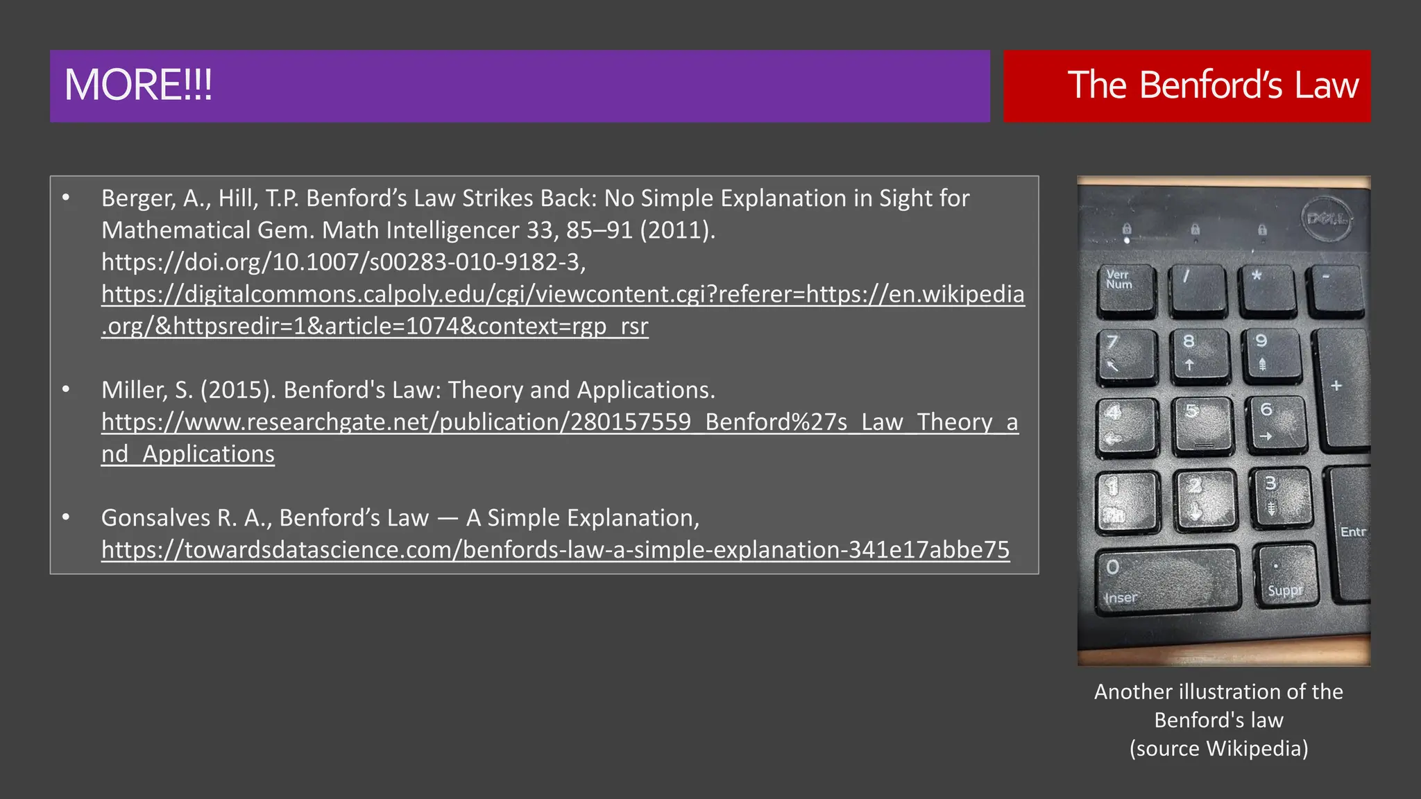 MORE!!! The Benford’s Law
• Berger, A., Hill, T.P. Benford’s Law Strikes Back: No Simple Explanation in Sight for
Mathematical Gem. Math Intelligencer 33, 85–91 (2011).
https://doi.org/10.1007/s00283-010-9182-3,
https://digitalcommons.calpoly.edu/cgi/viewcontent.cgi?referer=https://en.wikipedia
.org/&httpsredir=1&article=1074&context=rgp_rsr
• Miller, S. (2015). Benford's Law: Theory and Applications.
https://www.researchgate.net/publication/280157559_Benford%27s_Law_Theory_a
nd_Applications
• Gonsalves R. A., Benford’s Law — A Simple Explanation,
https://towardsdatascience.com/benfords-law-a-simple-explanation-341e17abbe75
Another illustration of the
Benford's law
(source Wikipedia)
 