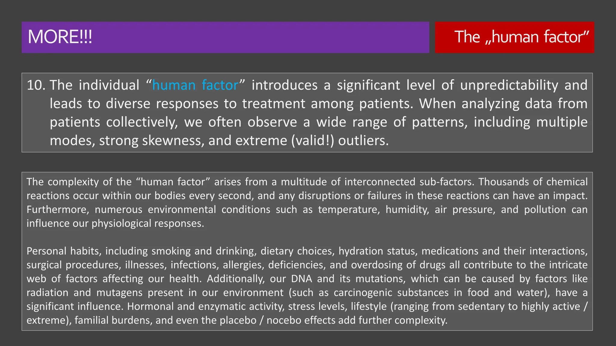 MORE!!! The „human factor”
10. The individual “human factor” introduces a significant level of unpredictability and
leads to diverse responses to treatment among patients. When analyzing data from
patients collectively, we often observe a wide range of patterns, including multiple
modes, strong skewness, and extreme (valid!) outliers.
The complexity of the “human factor” arises from a multitude of interconnected sub-factors. Thousands of chemical
reactions occur within our bodies every second, and any disruptions or failures in these reactions can have an impact.
Furthermore, numerous environmental conditions such as temperature, humidity, air pressure, and pollution can
influence our physiological responses.
Personal habits, including smoking and drinking, dietary choices, hydration status, medications and their interactions,
surgical procedures, illnesses, infections, allergies, deficiencies, and overdosing of drugs all contribute to the intricate
web of factors affecting our health. Additionally, our DNA and its mutations, which can be caused by factors like
radiation and mutagens present in our environment (such as carcinogenic substances in food and water), have a
significant influence. Hormonal and enzymatic activity, stress levels, lifestyle (ranging from sedentary to highly active /
extreme), familial burdens, and even the placebo / nocebo effects add further complexity.
 