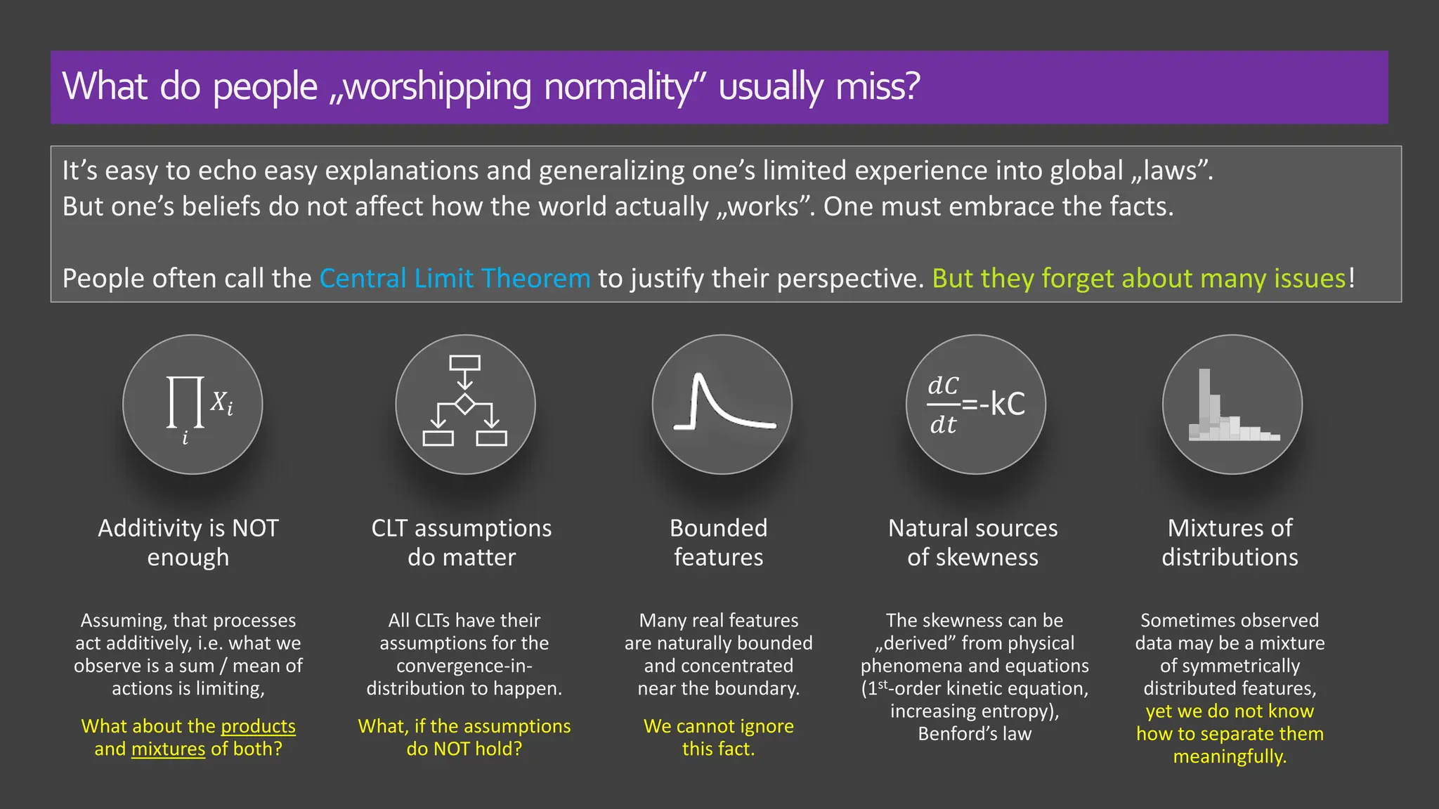 It’s easy to echo easy explanations and generalizing one’s limited experience into global „laws”.
But one’s beliefs do not affect how the world actually „works”. One must embrace the facts.
People often call the Central Limit Theorem to justify their perspective. But they forget about many issues!
Additivity is NOT
enough
Assuming, that processes
act additively, i.e. what we
observe is a sum / mean of
actions is limiting,
What about the products
and mixtures of both?
CLT assumptions
do matter
All CLTs have their
assumptions for the
convergence-in-
distribution to happen.
What, if the assumptions
do NOT hold?
Bounded
features
Many real features
are naturally bounded
and concentrated
near the boundary.
We cannot ignore
this fact.
Natural sources
of skewness
The skewness can be
„derived” from physical
phenomena and equations
(1st-order kinetic equation,
increasing entropy),
Benford’s law
Mixtures of
distributions
Sometimes observed
data may be a mixture
of symmetrically
distributed features,
yet we do not know
how to separate them
meaningfully.
What do people „worshipping normality” usually miss?
ෑ
𝑖
𝑋𝑖
𝑑𝐶
𝑑𝑡
=-kC
 