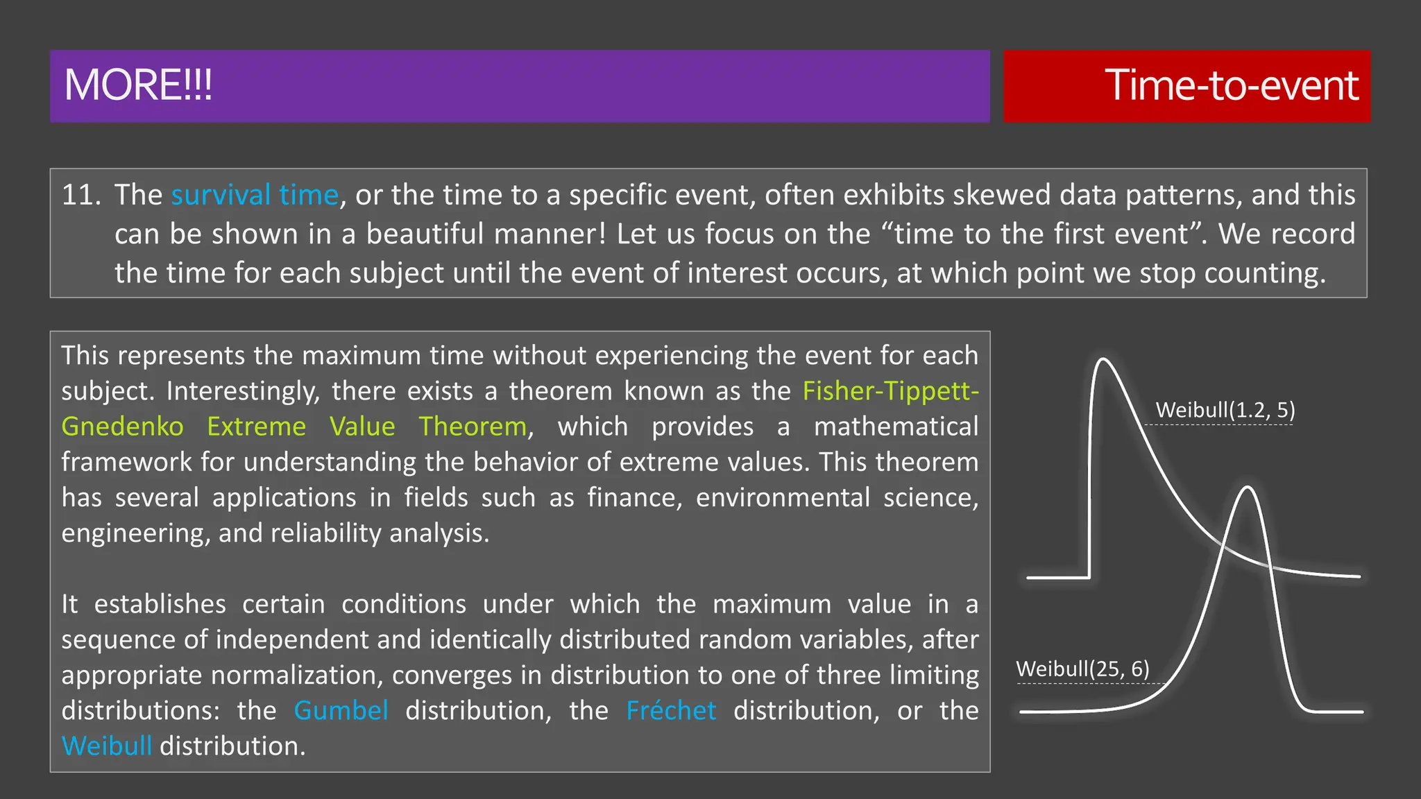 MORE!!! Time-to-event
11. The survival time, or the time to a specific event, often exhibits skewed data patterns, and this
can be shown in a beautiful manner! Let us focus on the “time to the first event”. We record
the time for each subject until the event of interest occurs, at which point we stop counting.
This represents the maximum time without experiencing the event for each
subject. Interestingly, there exists a theorem known as the Fisher-Tippett-
Gnedenko Extreme Value Theorem, which provides a mathematical
framework for understanding the behavior of extreme values. This theorem
has several applications in fields such as finance, environmental science,
engineering, and reliability analysis.
It establishes certain conditions under which the maximum value in a
sequence of independent and identically distributed random variables, after
appropriate normalization, converges in distribution to one of three limiting
distributions: the Gumbel distribution, the Fréchet distribution, or the
Weibull distribution.
Weibull(1.2, 5)
Weibull(25, 6)
 