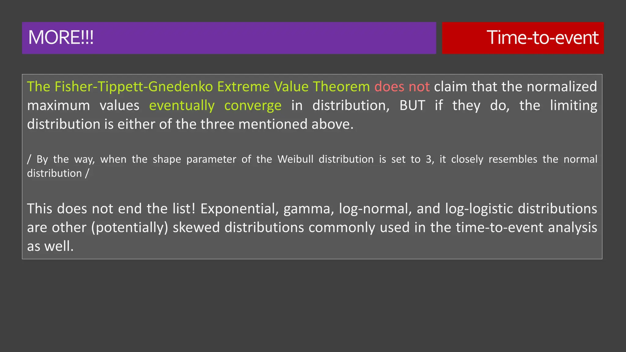 MORE!!! Time-to-event
The Fisher-Tippett-Gnedenko Extreme Value Theorem does not claim that the normalized
maximum values eventually converge in distribution, BUT if they do, the limiting
distribution is either of the three mentioned above.
/ By the way, when the shape parameter of the Weibull distribution is set to 3, it closely resembles the normal
distribution /
This does not end the list! Exponential, gamma, log-normal, and log-logistic distributions
are other (potentially) skewed distributions commonly used in the time-to-event analysis
as well.
 