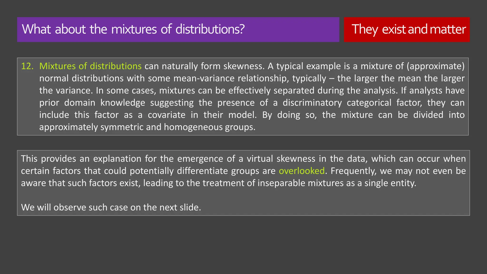 What about the mixtures of distributions? They existandmatter
12. Mixtures of distributions can naturally form skewness. A typical example is a mixture of (approximate)
normal distributions with some mean-variance relationship, typically – the larger the mean the larger
the variance. In some cases, mixtures can be effectively separated during the analysis. If analysts have
prior domain knowledge suggesting the presence of a discriminatory categorical factor, they can
include this factor as a covariate in their model. By doing so, the mixture can be divided into
approximately symmetric and homogeneous groups.
This provides an explanation for the emergence of a virtual skewness in the data, which can occur when
certain factors that could potentially differentiate groups are overlooked. Frequently, we may not even be
aware that such factors exist, leading to the treatment of inseparable mixtures as a single entity.
We will observe such case on the next slide.
 
