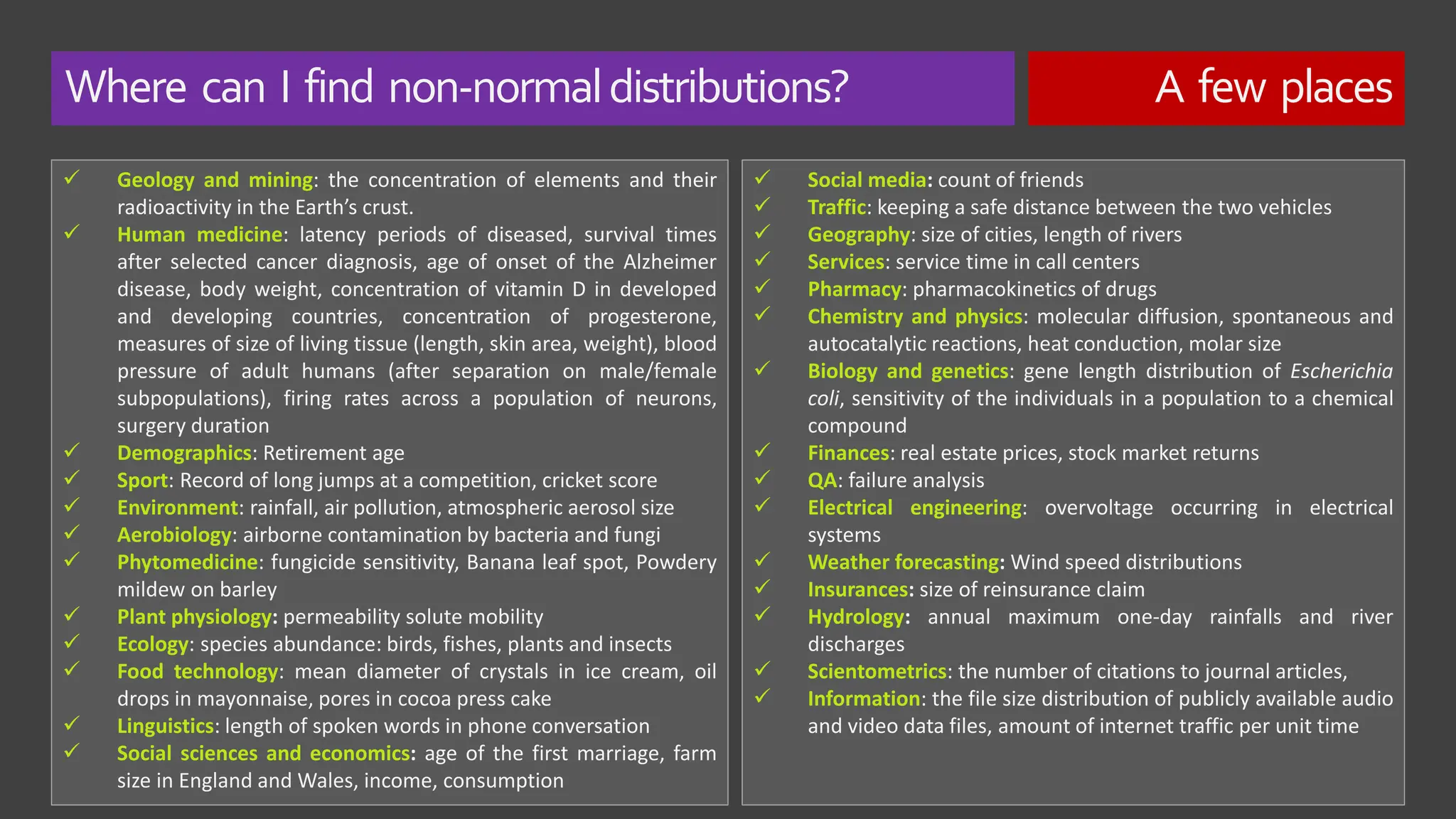 Where can I find non-normaldistributions? A few places
✓ Geology and mining: the concentration of elements and their
radioactivity in the Earth’s crust.
✓ Human medicine: latency periods of diseased, survival times
after selected cancer diagnosis, age of onset of the Alzheimer
disease, body weight, concentration of vitamin D in developed
and developing countries, concentration of progesterone,
measures of size of living tissue (length, skin area, weight), blood
pressure of adult humans (after separation on male/female
subpopulations), firing rates across a population of neurons,
surgery duration
✓ Demographics: Retirement age
✓ Sport: Record of long jumps at a competition, cricket score
✓ Environment: rainfall, air pollution, atmospheric aerosol size
✓ Aerobiology: airborne contamination by bacteria and fungi
✓ Phytomedicine: fungicide sensitivity, Banana leaf spot, Powdery
mildew on barley
✓ Plant physiology: permeability solute mobility
✓ Ecology: species abundance: birds, fishes, plants and insects
✓ Food technology: mean diameter of crystals in ice cream, oil
drops in mayonnaise, pores in cocoa press cake
✓ Linguistics: length of spoken words in phone conversation
✓ Social sciences and economics: age of the first marriage, farm
size in England and Wales, income, consumption
✓ Social media: count of friends
✓ Traffic: keeping a safe distance between the two vehicles
✓ Geography: size of cities, length of rivers
✓ Services: service time in call centers
✓ Pharmacy: pharmacokinetics of drugs
✓ Chemistry and physics: molecular diffusion, spontaneous and
autocatalytic reactions, heat conduction, molar size
✓ Biology and genetics: gene length distribution of Escherichia
coli, sensitivity of the individuals in a population to a chemical
compound
✓ Finances: real estate prices, stock market returns
✓ QA: failure analysis
✓ Electrical engineering: overvoltage occurring in electrical
systems
✓ Weather forecasting: Wind speed distributions
✓ Insurances: size of reinsurance claim
✓ Hydrology: annual maximum one-day rainfalls and river
discharges
✓ Scientometrics: the number of citations to journal articles,
✓ Information: the file size distribution of publicly available audio
and video data files, amount of internet traffic per unit time
 