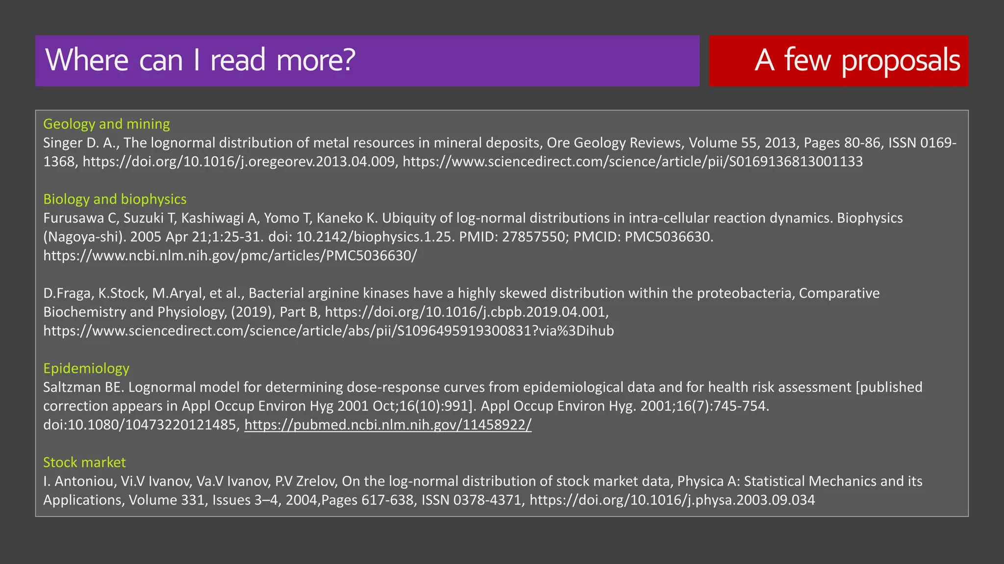 Where can I read more? A few proposals
Geology and mining
Singer D. A., The lognormal distribution of metal resources in mineral deposits, Ore Geology Reviews, Volume 55, 2013, Pages 80-86, ISSN 0169-
1368, https://doi.org/10.1016/j.oregeorev.2013.04.009, https://www.sciencedirect.com/science/article/pii/S0169136813001133
Biology and biophysics
Furusawa C, Suzuki T, Kashiwagi A, Yomo T, Kaneko K. Ubiquity of log-normal distributions in intra-cellular reaction dynamics. Biophysics
(Nagoya-shi). 2005 Apr 21;1:25-31. doi: 10.2142/biophysics.1.25. PMID: 27857550; PMCID: PMC5036630.
https://www.ncbi.nlm.nih.gov/pmc/articles/PMC5036630/
D.Fraga, K.Stock, M.Aryal, et al., Bacterial arginine kinases have a highly skewed distribution within the proteobacteria, Comparative
Biochemistry and Physiology, (2019), Part B, https://doi.org/10.1016/j.cbpb.2019.04.001,
https://www.sciencedirect.com/science/article/abs/pii/S1096495919300831?via%3Dihub
Epidemiology
Saltzman BE. Lognormal model for determining dose-response curves from epidemiological data and for health risk assessment [published
correction appears in Appl Occup Environ Hyg 2001 Oct;16(10):991]. Appl Occup Environ Hyg. 2001;16(7):745-754.
doi:10.1080/10473220121485, https://pubmed.ncbi.nlm.nih.gov/11458922/
Stock market
I. Antoniou, Vi.V Ivanov, Va.V Ivanov, P.V Zrelov, On the log-normal distribution of stock market data, Physica A: Statistical Mechanics and its
Applications, Volume 331, Issues 3–4, 2004,Pages 617-638, ISSN 0378-4371, https://doi.org/10.1016/j.physa.2003.09.034
 