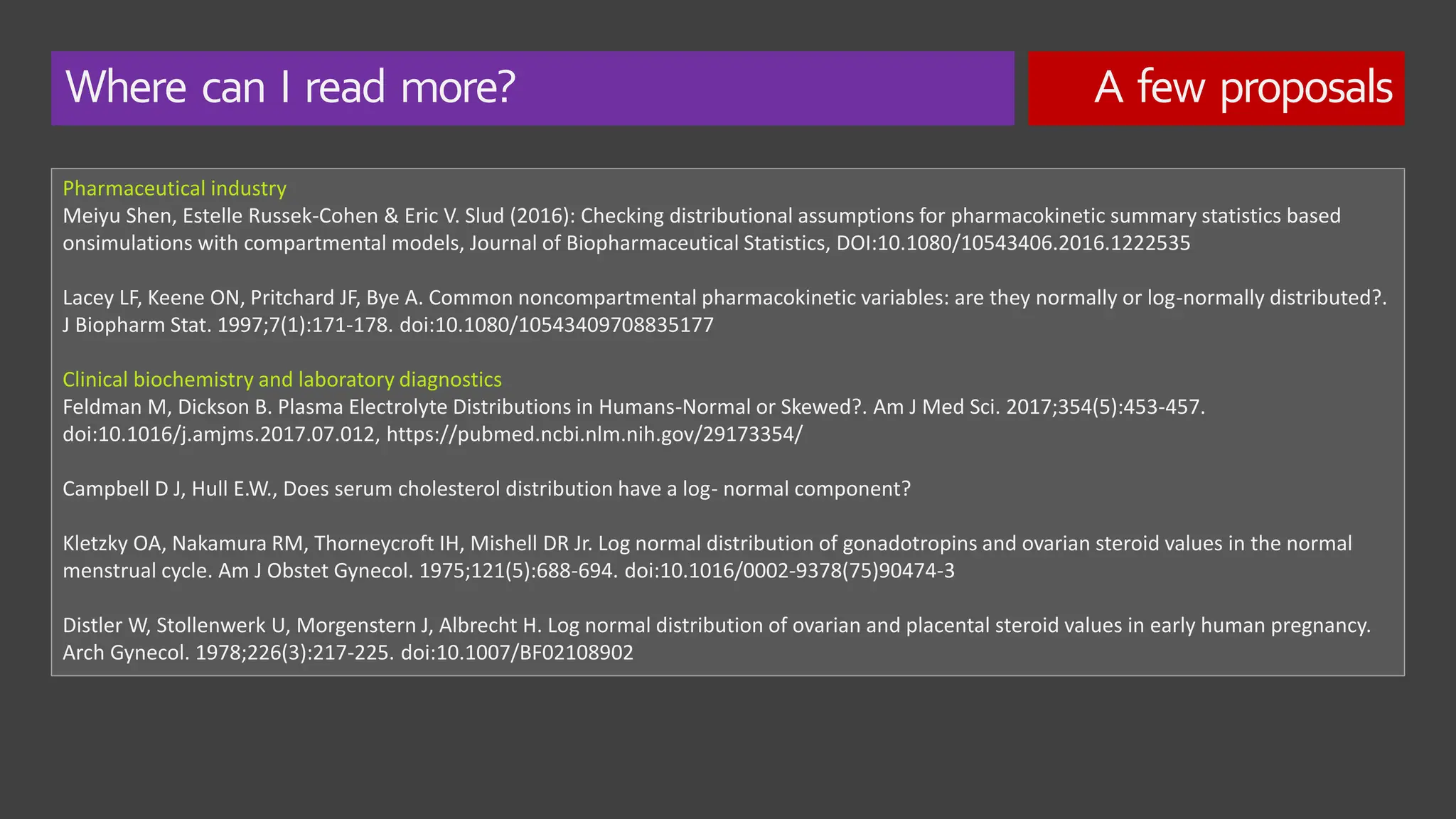 Where can I read more? A few proposals
Pharmaceutical industry
Meiyu Shen, Estelle Russek-Cohen & Eric V. Slud (2016): Checking distributional assumptions for pharmacokinetic summary statistics based
onsimulations with compartmental models, Journal of Biopharmaceutical Statistics, DOI:10.1080/10543406.2016.1222535
Lacey LF, Keene ON, Pritchard JF, Bye A. Common noncompartmental pharmacokinetic variables: are they normally or log-normally distributed?.
J Biopharm Stat. 1997;7(1):171-178. doi:10.1080/10543409708835177
Clinical biochemistry and laboratory diagnostics
Feldman M, Dickson B. Plasma Electrolyte Distributions in Humans-Normal or Skewed?. Am J Med Sci. 2017;354(5):453-457.
doi:10.1016/j.amjms.2017.07.012, https://pubmed.ncbi.nlm.nih.gov/29173354/
Campbell D J, Hull E.W., Does serum cholesterol distribution have a log- normal component?
Kletzky OA, Nakamura RM, Thorneycroft IH, Mishell DR Jr. Log normal distribution of gonadotropins and ovarian steroid values in the normal
menstrual cycle. Am J Obstet Gynecol. 1975;121(5):688-694. doi:10.1016/0002-9378(75)90474-3
Distler W, Stollenwerk U, Morgenstern J, Albrecht H. Log normal distribution of ovarian and placental steroid values in early human pregnancy.
Arch Gynecol. 1978;226(3):217-225. doi:10.1007/BF02108902
 