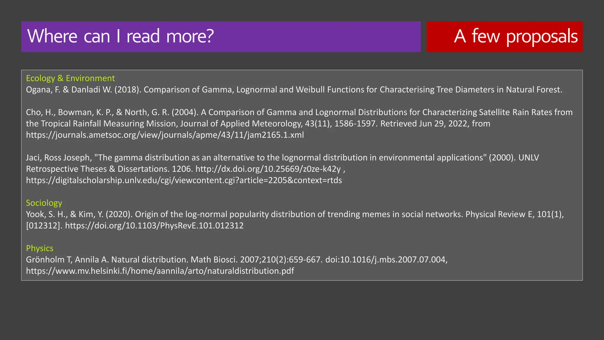 Where can I read more? A few proposals
Ecology & Environment
Ogana, F. & Danladi W. (2018). Comparison of Gamma, Lognormal and Weibull Functions for Characterising Tree Diameters in Natural Forest.
Cho, H., Bowman, K. P., & North, G. R. (2004). A Comparison of Gamma and Lognormal Distributions for Characterizing Satellite Rain Rates from
the Tropical Rainfall Measuring Mission, Journal of Applied Meteorology, 43(11), 1586-1597. Retrieved Jun 29, 2022, from
https://journals.ametsoc.org/view/journals/apme/43/11/jam2165.1.xml
Jaci, Ross Joseph, "The gamma distribution as an alternative to the lognormal distribution in environmental applications" (2000). UNLV
Retrospective Theses & Dissertations. 1206. http://dx.doi.org/10.25669/z0ze-k42y ,
https://digitalscholarship.unlv.edu/cgi/viewcontent.cgi?article=2205&context=rtds
Sociology
Yook, S. H., & Kim, Y. (2020). Origin of the log-normal popularity distribution of trending memes in social networks. Physical Review E, 101(1),
[012312]. https://doi.org/10.1103/PhysRevE.101.012312
Physics
Grönholm T, Annila A. Natural distribution. Math Biosci. 2007;210(2):659-667. doi:10.1016/j.mbs.2007.07.004,
https://www.mv.helsinki.fi/home/aannila/arto/naturaldistribution.pdf
 