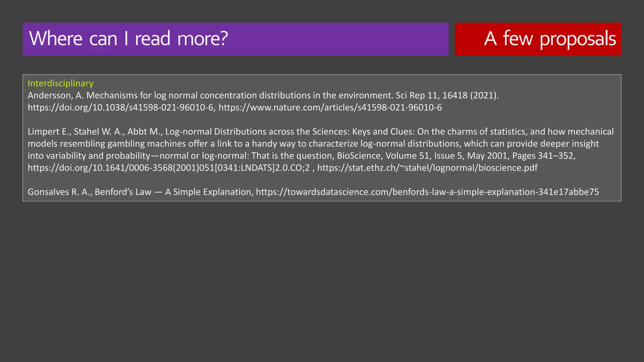Where can I read more? A few proposals
Interdisciplinary
Andersson, A. Mechanisms for log normal concentration distributions in the environment. Sci Rep 11, 16418 (2021).
https://doi.org/10.1038/s41598-021-96010-6, https://www.nature.com/articles/s41598-021-96010-6
Limpert E., Stahel W. A., Abbt M., Log-normal Distributions across the Sciences: Keys and Clues: On the charms of statistics, and how mechanical
models resembling gambling machines offer a link to a handy way to characterize log-normal distributions, which can provide deeper insight
into variability and probability—normal or log-normal: That is the question, BioScience, Volume 51, Issue 5, May 2001, Pages 341–352,
https://doi.org/10.1641/0006-3568(2001)051[0341:LNDATS]2.0.CO;2 , https://stat.ethz.ch/~stahel/lognormal/bioscience.pdf
Gonsalves R. A., Benford’s Law — A Simple Explanation, https://towardsdatascience.com/benfords-law-a-simple-explanation-341e17abbe75
 