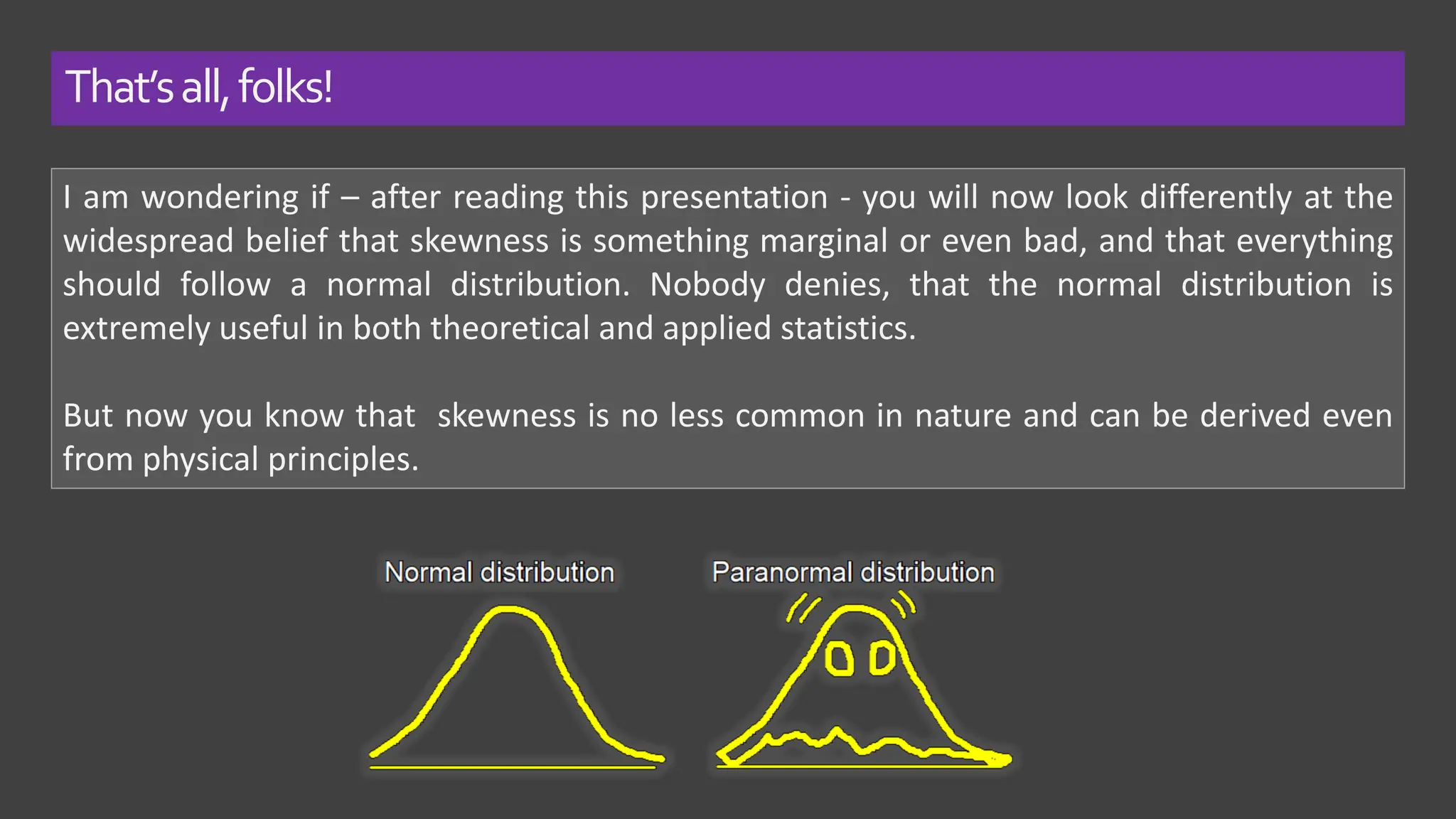 That’sall,folks!
I am wondering if – after reading this presentation - you will now look differently at the
widespread belief that skewness is something marginal or even bad, and that everything
should follow a normal distribution. Nobody denies, that the normal distribution is
extremely useful in both theoretical and applied statistics.
But now you know that skewness is no less common in nature and can be derived even
from physical principles.
 