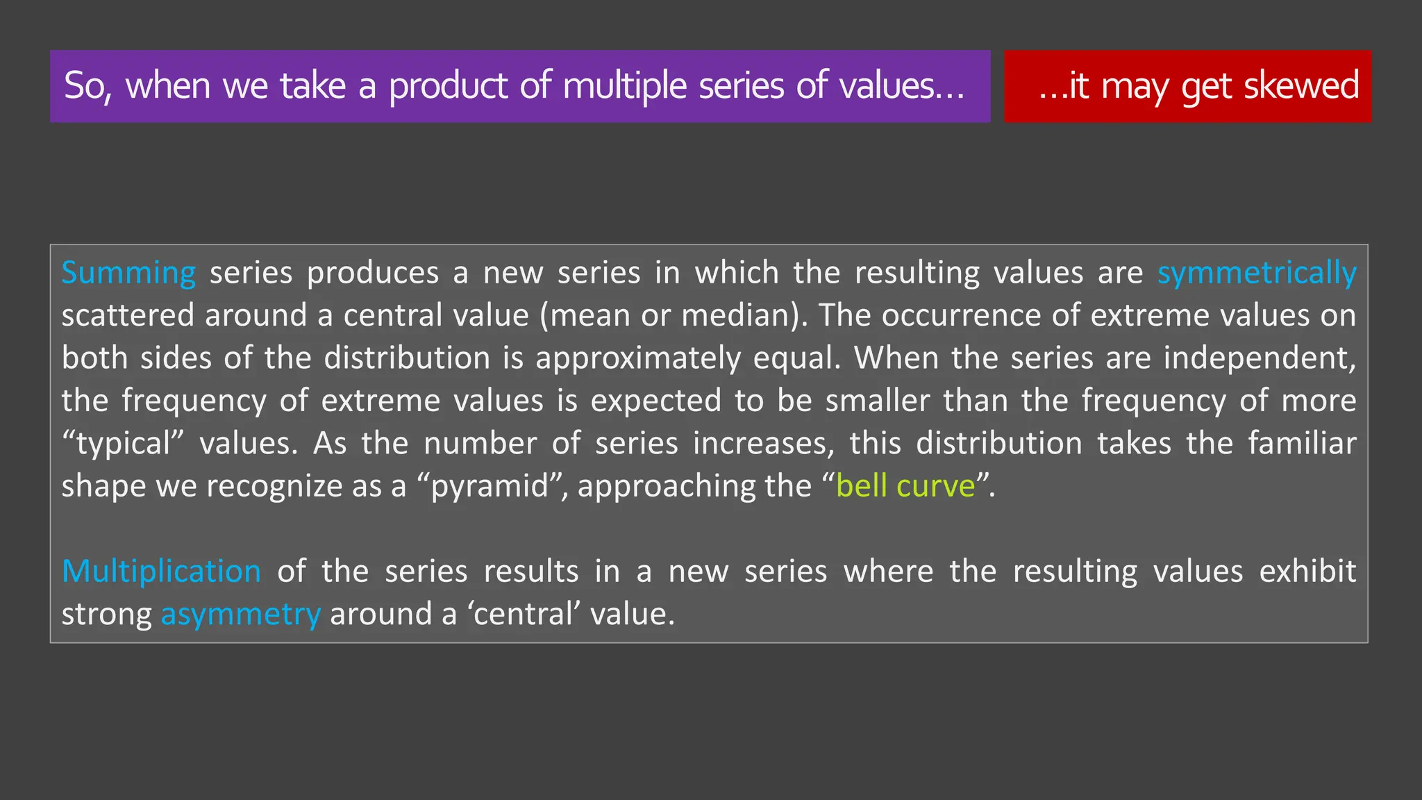 So, when we take a product of multiple series of values… …it may get skewed
Summing series produces a new series in which the resulting values are symmetrically
scattered around a central value (mean or median). The occurrence of extreme values on
both sides of the distribution is approximately equal. When the series are independent,
the frequency of extreme values is expected to be smaller than the frequency of more
“typical” values. As the number of series increases, this distribution takes the familiar
shape we recognize as a “pyramid”, approaching the “bell curve”.
Multiplication of the series results in a new series where the resulting values exhibit
strong asymmetry around a ‘central’ value.
 