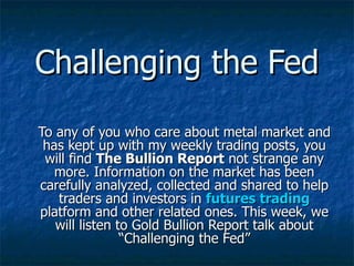 To any of you who care about metal market and has kept up with my weekly trading posts, you will find  The Bullion Report  not strange any more. Information on the market has been carefully analyzed, collected and shared to help traders and investors in  futures trading  platform and other related ones. This week, we will listen to Gold Bullion Report talk about “Challenging the Fed” Challenging the Fed 