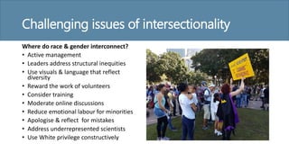 Challenging issues of intersectionality
Where do race & gender interconnect?
• Active management
• Leaders address structural inequities
• Use visuals & language that reflect
diversity
• Reward the work of volunteers
• Consider training
• Moderate online discussions
• Reduce emotional labour for minorities
• Apologise & reflect for mistakes
• Address underrepresented scientists
• Use White privilege constructively
 