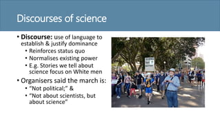 Discourses of science
• Discourse: use of language to
establish & justify dominance
• Reinforces status quo
• Normalises existing power
• E.g. Stories we tell about
science focus on White men
• Organisers said the march is:
• “Not political;” &
• “Not about scientists, but
about science”
 