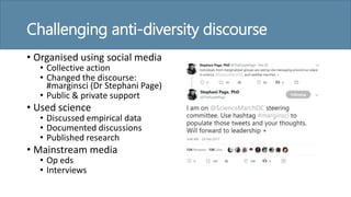 Challenging anti-diversity discourse
• Organised using social media
• Collective action
• Changed the discourse:
#marginsci (Dr Stephani Page)
• Public & private support
• Used science
• Discussed empirical data
• Documented discussions
• Published research
• Mainstream media
• Op eds
• Interviews
 