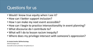 Questions for us
• Would I know true equity when I see it?
• How can I better support inclusion?
• How I can make my next event accessible?
• How can I begin to practice intersectionality in event planning?
• What discourse do I contribute to?
• What will I do to lesson racism inequity?
• Where does my privilege intersect with someone’s oppression?
Dr Zuleyka Zevallos/ @OtherSociology
OtherSociologist.com
Accessible version of handout: bit.ly/diversity-sci
 