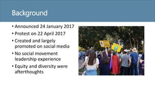 Background
• Announced 24 January 2017
• Protest on 22 April 2017
• Created and largely
promoted on social media
• No social movement
leadership experience
• Equity and diversity were
afterthoughts
 