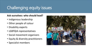 Challenging equity issues
Ask ourselves: who should lead?
• Indigenous leadership
• Other people of colour
• Disability experts
• LGBTQIA representatives
• Social movement organisers
• Equity & diversity practitioners
• Specialist members
 