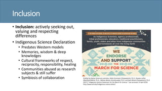 Inclusion
• Inclusion: actively seeking out,
valuing and respecting
differences
• Indigenous Science Declaration
• Predates Western models
• Memories, wisdom & deep
knowledges
• Cultural frameworks of respect,
reciprocity, responsibility, healing
• Communities abused as research
subjects & still suffer
• Symbiosis of collaboration Drafted by Native Amercian scientists, Robin Kimmerer (Potawatomi), Ph.D., Rosalyn LaPier
(Blackfeet/Métis), Ph.D., Melissa Nelson (Anishinaabe), Ph.D. and Kyle Whyte (Potawatomi), Ph.D
(2017) ”Indigenous Science Statement for the March for Science.” Last accessed 14 April 2018:
http://www.esf.edu/indigenous-science-letter/
 