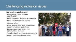Challenging inclusion issues
How can I remove barriers?
• Embrace inclusion in event
coordination
• Publicise equity & diversity statement
• Clear anti-harassment policies
• Address safety
• Form partnerships with experienced
social movement organisers
• Promote event with minority
communities in mind
• Seek feedback from vulnerable groups
• Craft a communication strategy
 