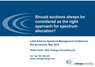 Should auctions always be
considered as the right
approach for spectrum
allocation?
Latin America Spectrum Management Conference,
Rio de Janeiro, May 2014
Stefan Zehle, CEO, Coleago Consulting Ltd
Tel: +44 7974 356 258
stefan.zehle@coleago.com
 