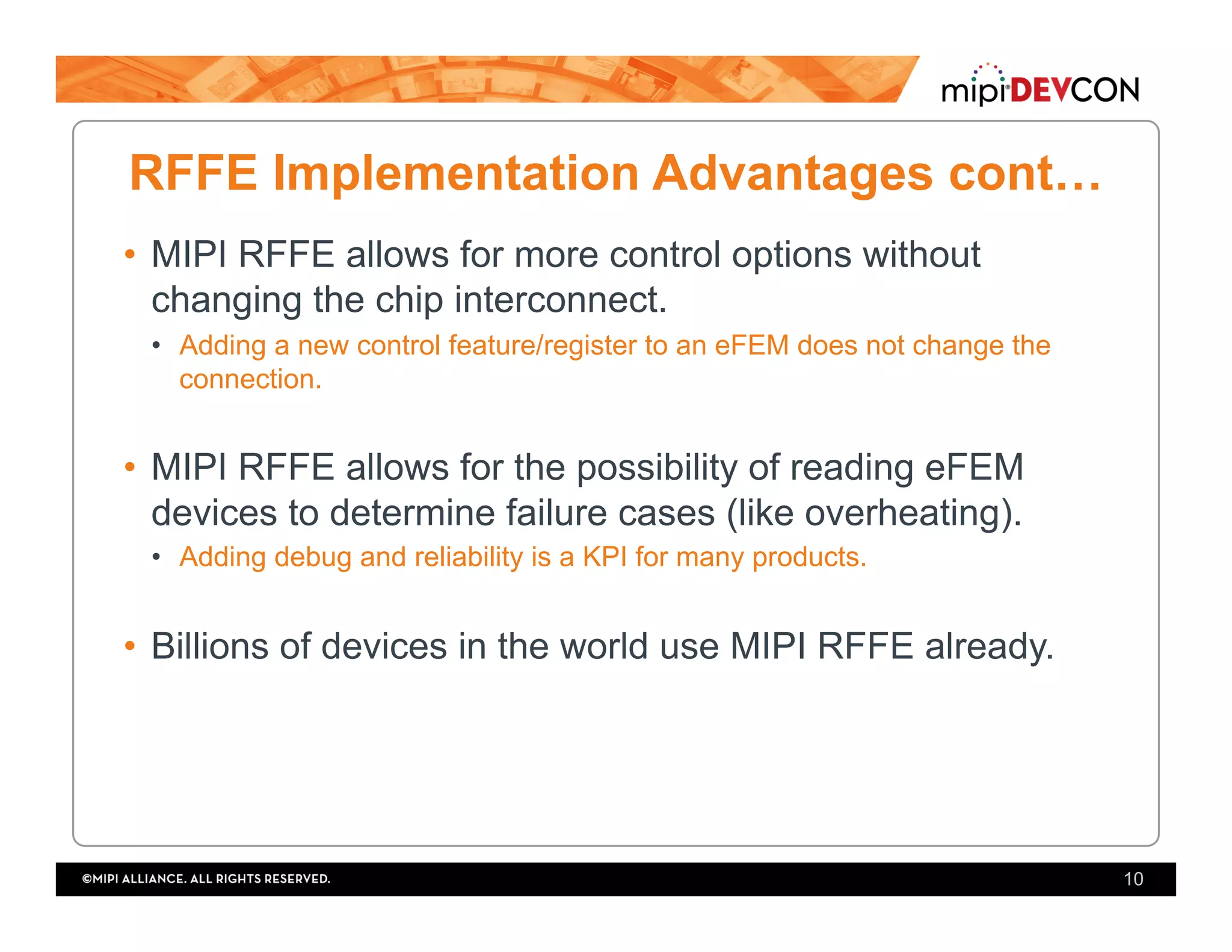 RFFE Implementation Advantages cont…
•  MIPI RFFE allows for more control options without
changing the chip interconnect.
•  Adding a new control feature/register to an eFEM does not change the
connection.
•  MIPI RFFE allows for the possibility of reading eFEM
devices to determine failure cases (like overheating).
•  Adding debug and reliability is a KPI for many products.
•  Billions of devices in the world use MIPI RFFE already.
10
 