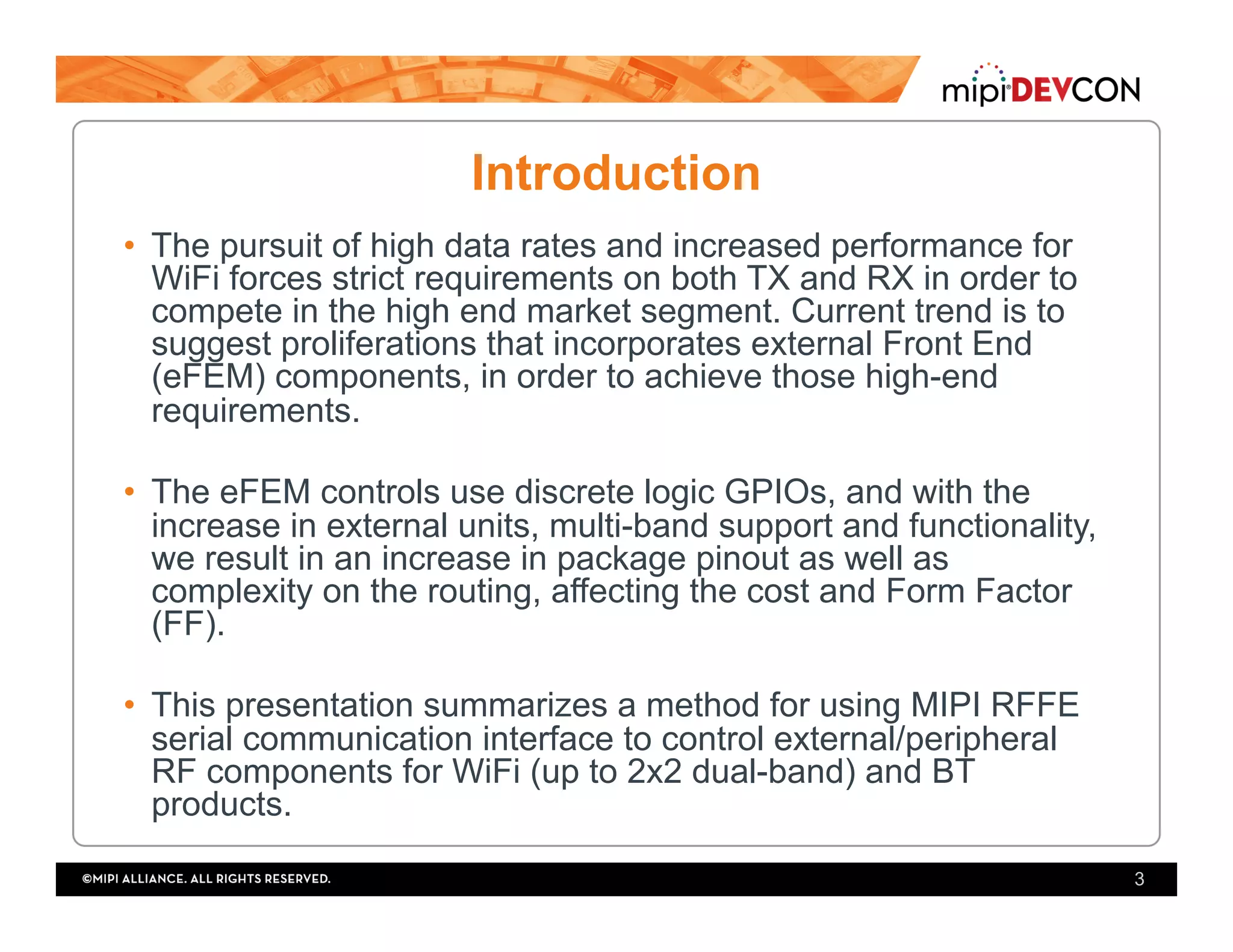 Introduction
•  The pursuit of high data rates and increased performance for
WiFi forces strict requirements on both TX and RX in order to
compete in the high end market segment. Current trend is to
suggest proliferations that incorporates external Front End
(eFEM) components, in order to achieve those high-end
requirements.
•  The eFEM controls use discrete logic GPIOs, and with the
increase in external units, multi-band support and functionality,
we result in an increase in package pinout as well as
complexity on the routing, affecting the cost and Form Factor
(FF).
•  This presentation summarizes a method for using MIPI RFFE
serial communication interface to control external/peripheral
RF components for WiFi (up to 2x2 dual-band) and BT
products.
3
 
