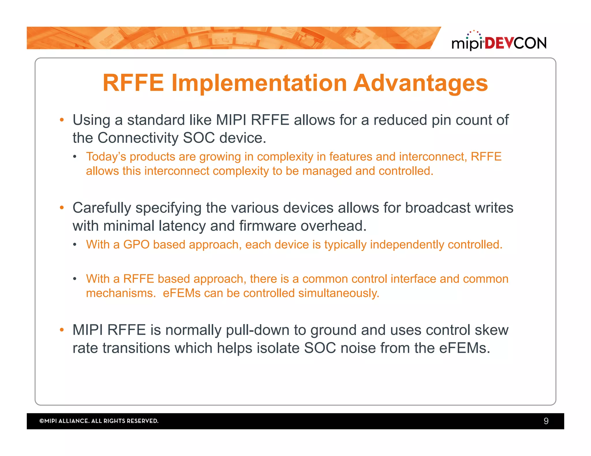 RFFE Implementation Advantages
•  Using a standard like MIPI RFFE allows for a reduced pin count of
the Connectivity SOC device.
•  Today’s products are growing in complexity in features and interconnect, RFFE
allows this interconnect complexity to be managed and controlled.
•  Carefully specifying the various devices allows for broadcast writes
with minimal latency and firmware overhead.
•  With a GPO based approach, each device is typically independently controlled.
•  With a RFFE based approach, there is a common control interface and common
mechanisms. eFEMs can be controlled simultaneously.
•  MIPI RFFE is normally pull-down to ground and uses control skew
rate transitions which helps isolate SOC noise from the eFEMs.
9
 