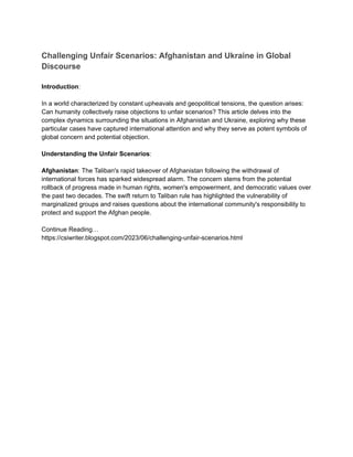 Challenging Unfair Scenarios: Afghanistan and Ukraine in Global
Discourse
Introduction:
In a world characterized by constant upheavals and geopolitical tensions, the question arises:
Can humanity collectively raise objections to unfair scenarios? This article delves into the
complex dynamics surrounding the situations in Afghanistan and Ukraine, exploring why these
particular cases have captured international attention and why they serve as potent symbols of
global concern and potential objection.
Understanding the Unfair Scenarios:
Afghanistan: The Taliban's rapid takeover of Afghanistan following the withdrawal of
international forces has sparked widespread alarm. The concern stems from the potential
rollback of progress made in human rights, women's empowerment, and democratic values over
the past two decades. The swift return to Taliban rule has highlighted the vulnerability of
marginalized groups and raises questions about the international community's responsibility to
protect and support the Afghan people.
Continue Reading…
https://csiwriter.blogspot.com/2023/06/challenging-unfair-scenarios.html
 