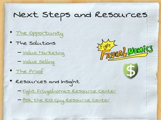 Next Steps and Resources
• The Opportunity
• The Solutions
  – Value Marketing
  – Value Selling
• The Proof
• Resources and Insight
  – Fight Frugalnomics Resource Center
  – Ask the ROI Guy Resource Center
 