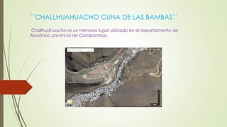 ´´CHALLHUAHUACHO CUNA DE LAS BAMBAS´´
Challhuahuacho es un hermoso lugar ubicado en el departamento de
Apurímac provincia de Cotabambas.
 