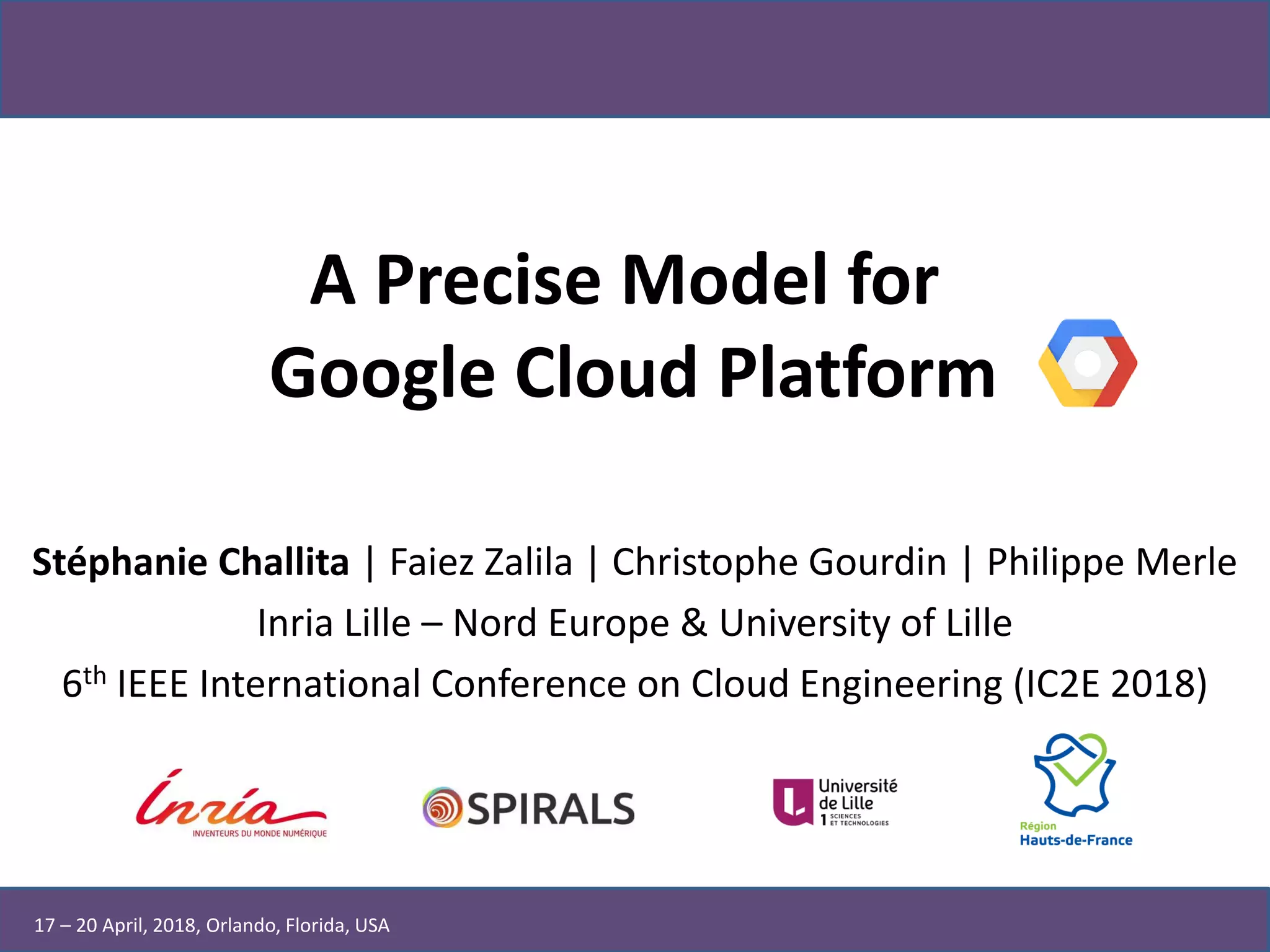A Precise Model for
Google Cloud Platform
Stéphanie Challita | Faiez Zalila | Christophe Gourdin | Philippe Merle
Inria Lille – Nord Europe & University of Lille
6th IEEE International Conference on Cloud Engineering (IC2E 2018)
17 – 20 April, 2018, Orlando, Florida, USA
 