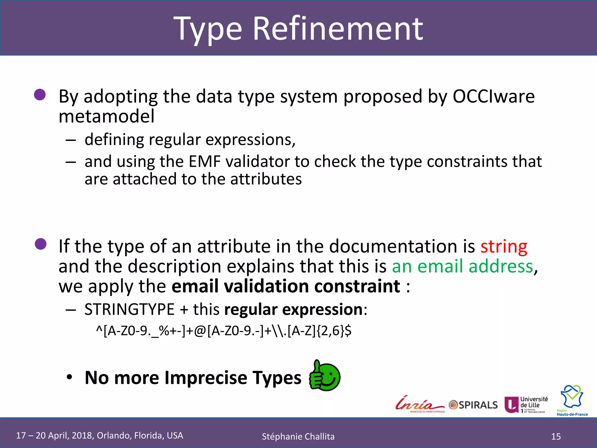 Type Refinement
• By adopting the data type system proposed by OCCIware
metamodel
– defining regular expressions,
– and using the EMF validator to check the type constraints that
are attached to the attributes
• If the type of an attribute in the documentation is string
and the description explains that this is an email address,
we apply the email validation constraint :
– STRINGTYPE + this regular expression:
^[A-Z0-9._%+-]+@[A-Z0-9.-]+.[A-Z]{2,6}$
• No more Imprecise Types
Stéphanie Challita 1517 – 20 April, 2018, Orlando, Florida, USA
 
