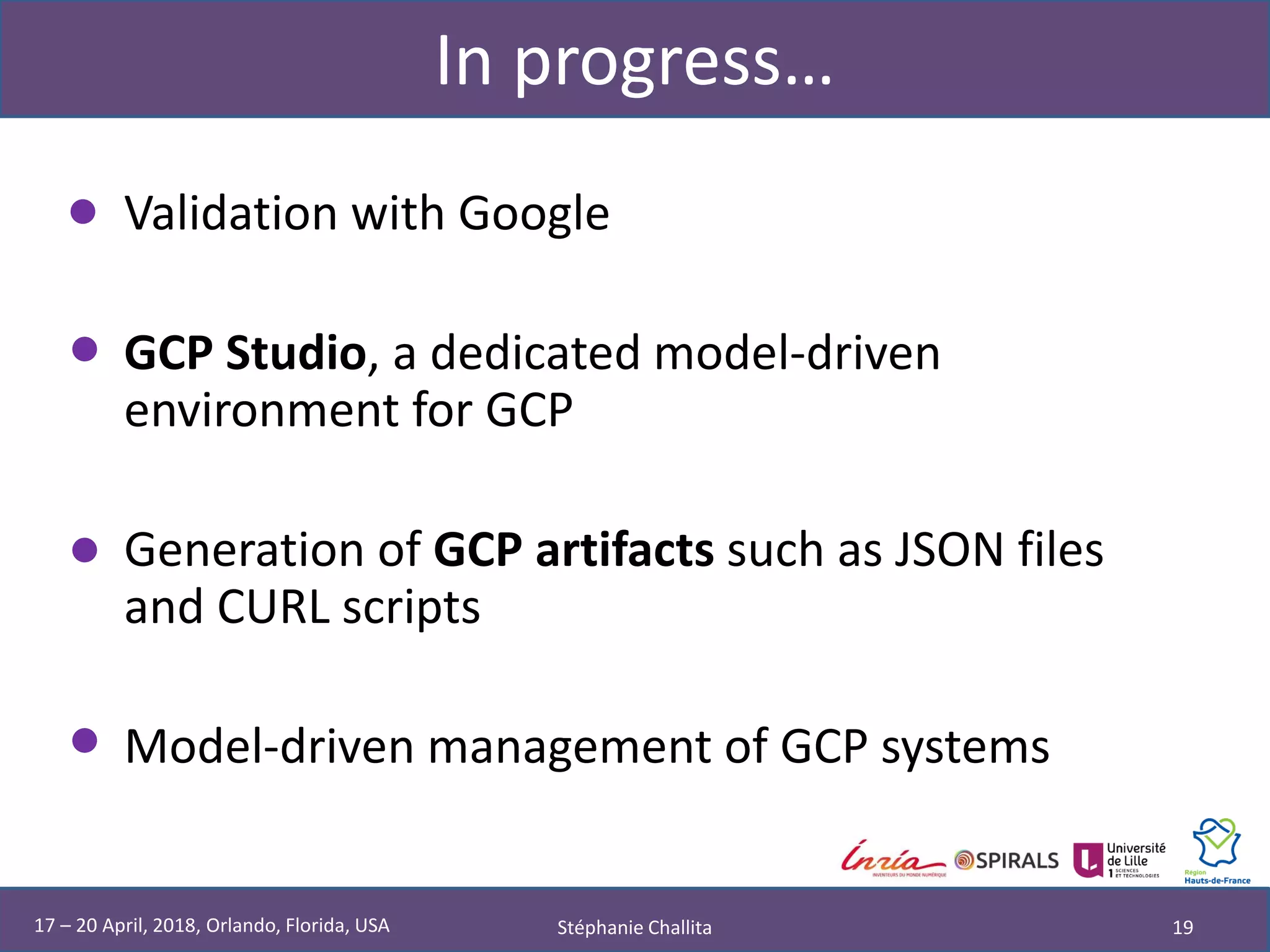 In progress…
• Validation with Google
• GCP Studio, a dedicated model-driven
environment for GCP
• Generation of GCP artifacts such as JSON files
and CURL scripts
• Model-driven management of GCP systems
Stéphanie Challita 1917 – 20 April, 2018, Orlando, Florida, USA
 
