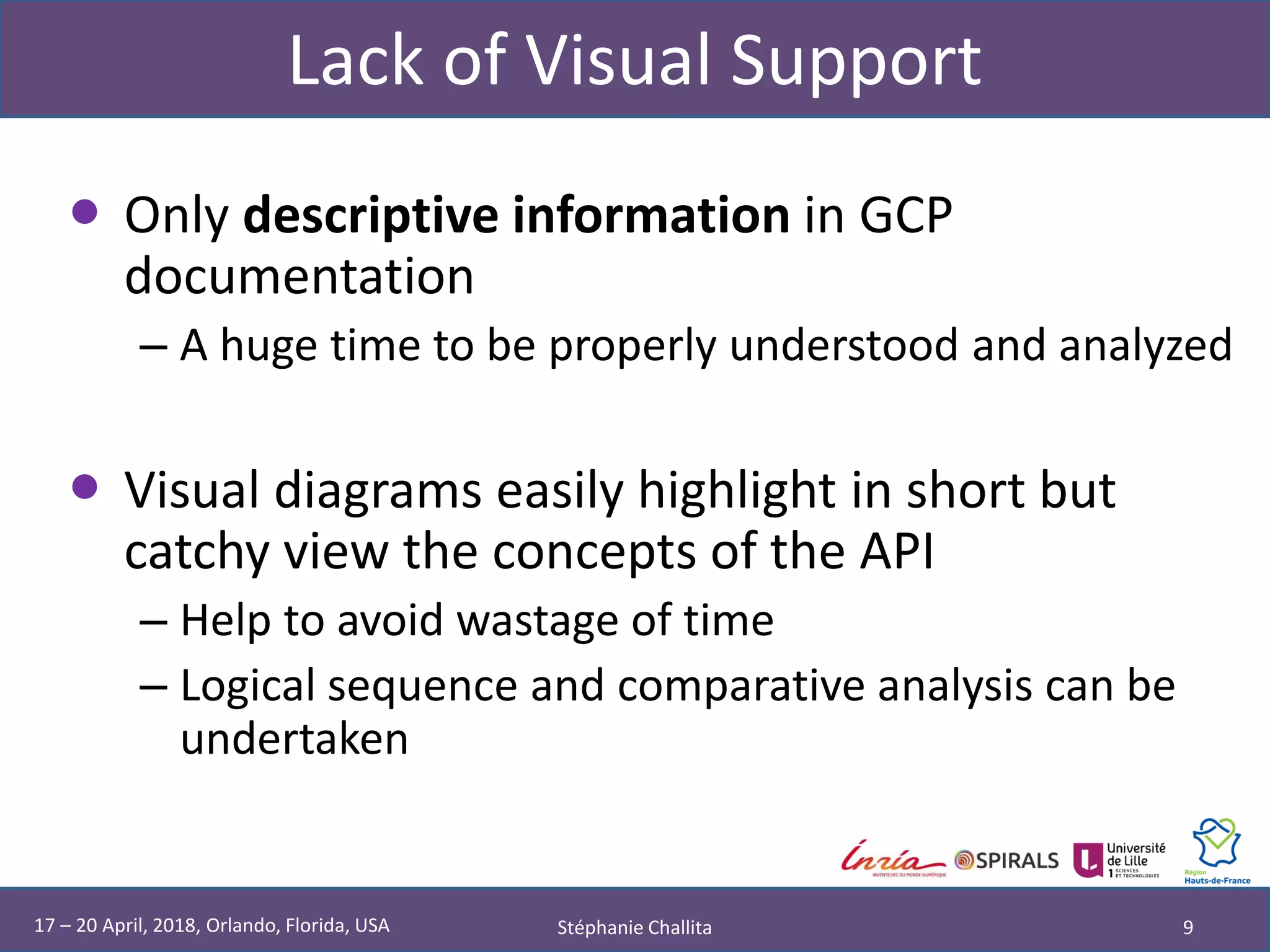 Lack of Visual Support
• Only descriptive information in GCP
documentation
– A huge time to be properly understood and analyzed
• Visual diagrams easily highlight in short but
catchy view the concepts of the API
– Help to avoid wastage of time
– Logical sequence and comparative analysis can be
undertaken
Stéphanie Challita 917 – 20 April, 2018, Orlando, Florida, USA
 