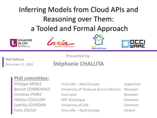 Inferring Models from Cloud APIs and
Reasoning over Them:
a Tooled and Formal Approach
Presented by:
Stéphanie CHALLITA
PhD committee:
Philippe MERLE Inria Lille – Nord Europe Supervisor
Benoit COMBEMALE University of Toulouse & Inria Rennes Reviewer
Christian PEREZ Inria Lyon Reviewer
Hélène COULLON IMT Atlantique Examiner
Laetitia JOURDAN University of Lille Examiner
Faiez ZALILA Inria Lille – Nord Europe Invited
PhD Defense
December 21, 2018
 
