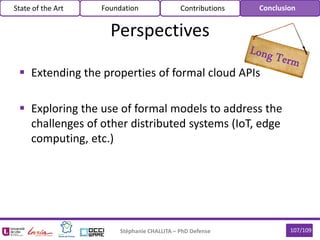  Extending the properties of formal cloud APIs
 Exploring the use of formal models to address the
challenges of other distributed systems (IoT, edge
computing, etc.)
Stéphanie CHALLITA – PhD Defense 107/109
Perspectives
State of the Art Foundation Contributions Conclusion
 