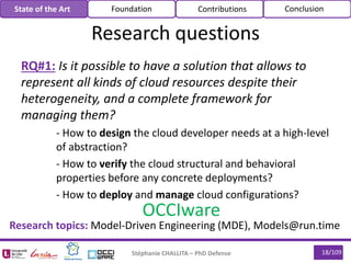 RQ#1: Is it possible to have a solution that allows to
represent all kinds of cloud resources despite their
heterogeneity, and a complete framework for
managing them?
- How to design the cloud developer needs at a high-level
of abstraction?
- How to verify the cloud structural and behavioral
properties before any concrete deployments?
- How to deploy and manage cloud configurations?
Stéphanie CHALLITA – PhD Defense 18/109
Research questions
State of the Art Foundation Contributions Conclusion
OCCIware
Research topics: Model-Driven Engineering (MDE), Models@run.time
 