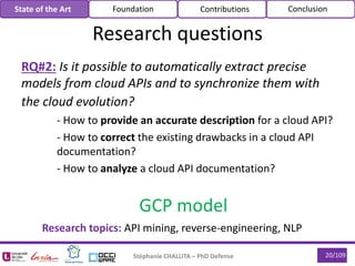 Stéphanie CHALLITA – PhD Defense 20/109
RQ#2: Is it possible to automatically extract precise
models from cloud APIs and to synchronize them with
the cloud evolution?
- How to provide an accurate description for a cloud API?
- How to correct the existing drawbacks in a cloud API
documentation?
- How to analyze a cloud API documentation?
State of the Art Foundation Contributions Conclusion
GCP model
Research topics: API mining, reverse-engineering, NLP
Research questions
 