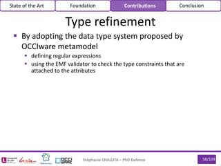 58/109
 By adopting the data type system proposed by
OCCIware metamodel
 defining regular expressions
 using the EMF validator to check the type constraints that are
attached to the attributes
Stéphanie CHALLITA – PhD Defense
Type refinement
State of the Art Foundation Contributions Conclusion
 