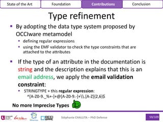 59/109
 By adopting the data type system proposed by
OCCIware metamodel
 defining regular expressions
 using the EMF validator to check the type constraints that are
attached to the attributes
Stéphanie CHALLITA – PhD Defense
Type refinement
State of the Art Foundation Contributions Conclusion
 If the type of an attribute in the documentation is
string and the description explains that this is an
email address, we apply the email validation
constraint:
 STRINGTYPE + this regular expression:
^[A-Z0-9._%+-]+@[A-Z0-9.-]+.[A-Z]{2,6}$
No more Imprecise Types
 